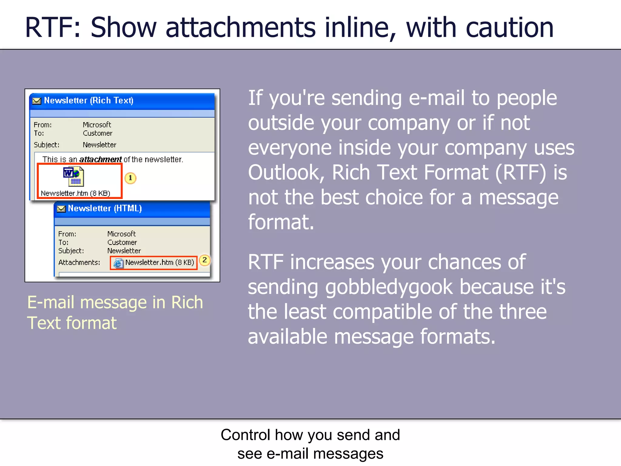RTF: Show attachments inline, with caution If you're sending e-mail to people outside your company or if not everyone inside your company uses Outlook, Rich Text Format (RTF) is not the best choice for a message format. Control how you send and see e-mail messages RTF increases your chances of sending gobbledygook because it's the least compatible of the three available message formats.  E-mail message in Rich Text format 