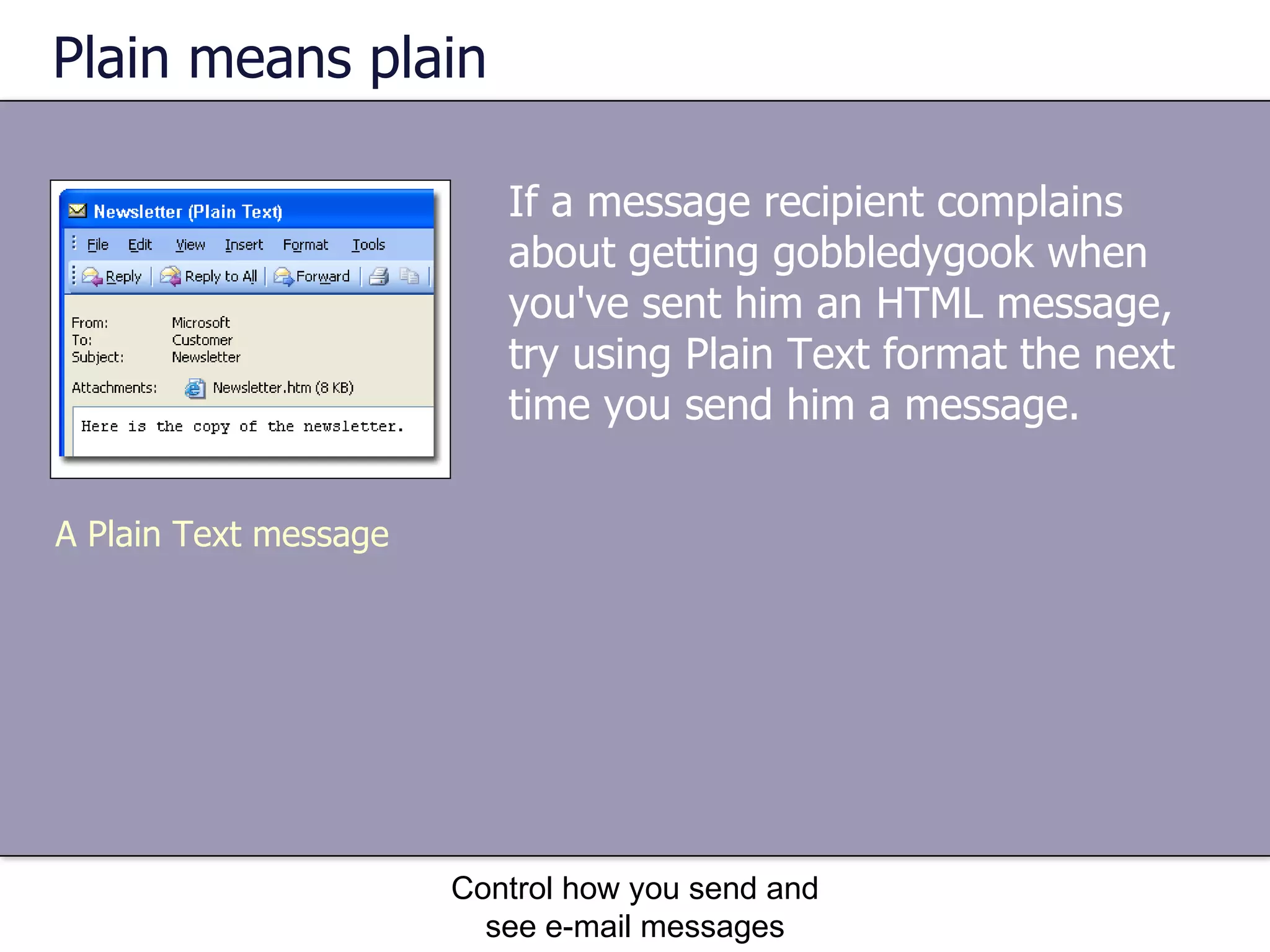 Plain means plain If a message recipient complains about getting gobbledygook when you've sent him an HTML message, try using Plain Text format the next time you send him a message.  Control how you send and see e-mail messages A Plain Text message 