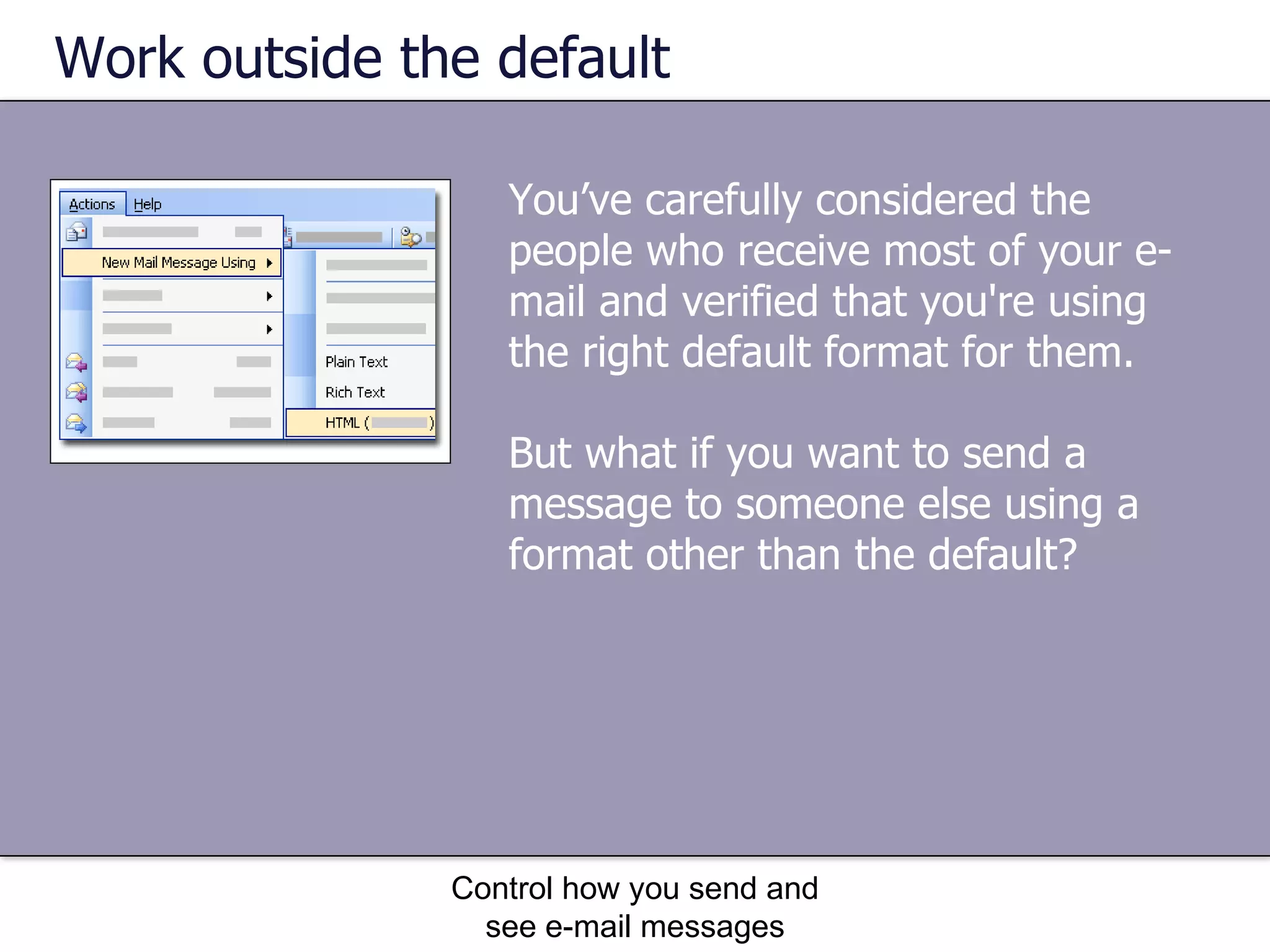 Work outside the default You’ve carefully considered the people who receive most of your e-mail and verified that you're using the right default format for them.  But what if you want to send a message to someone else using a format other than the default?  Control how you send and see e-mail messages 