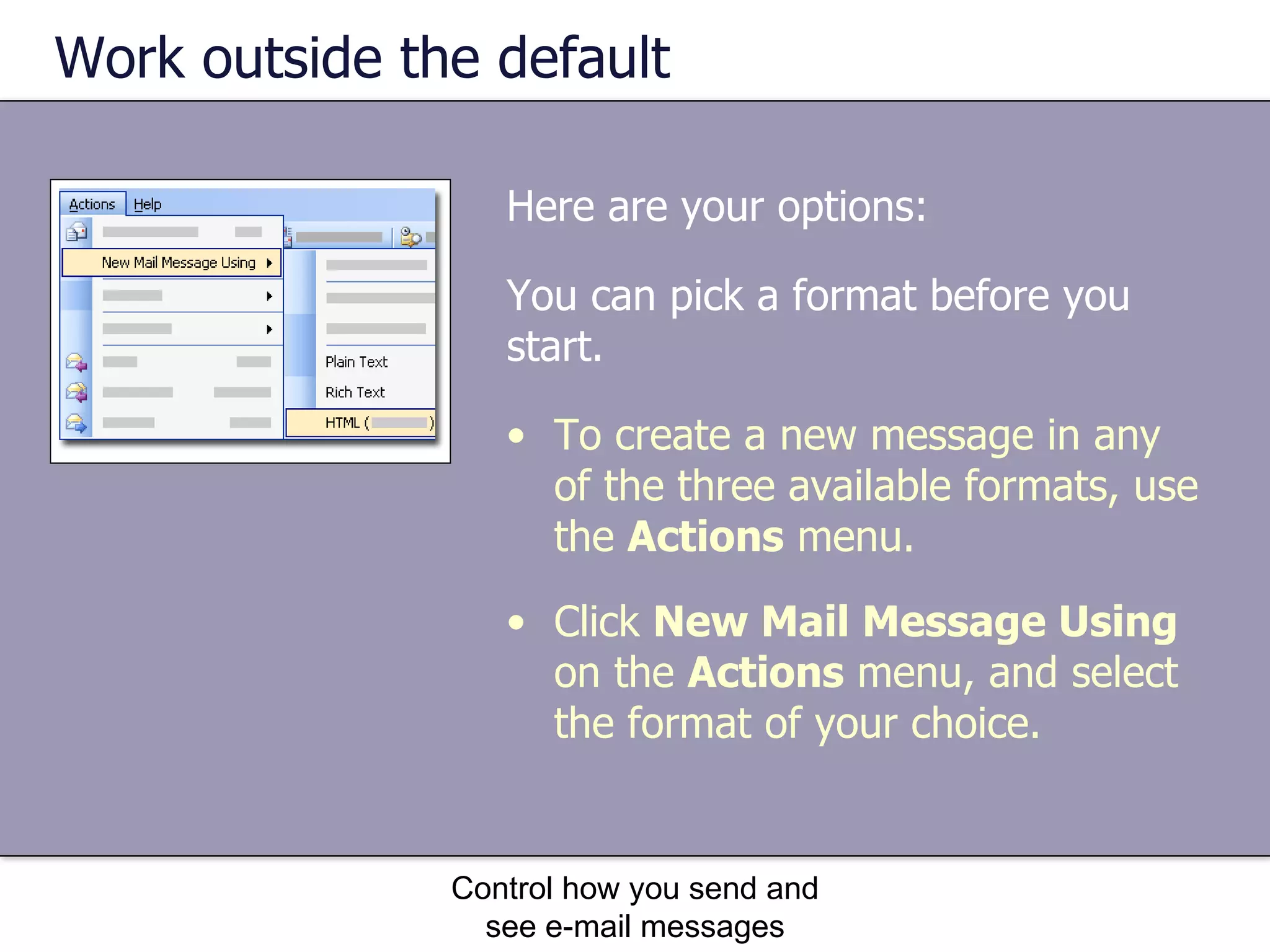 Work outside the default You can pick a format before you start. Control how you send and see e-mail messages To create a new message in any of the three available formats, use the  Actions  menu. Click  New Mail Message Using  on the  Actions  menu, and select the format of your choice.  Here are your options:  