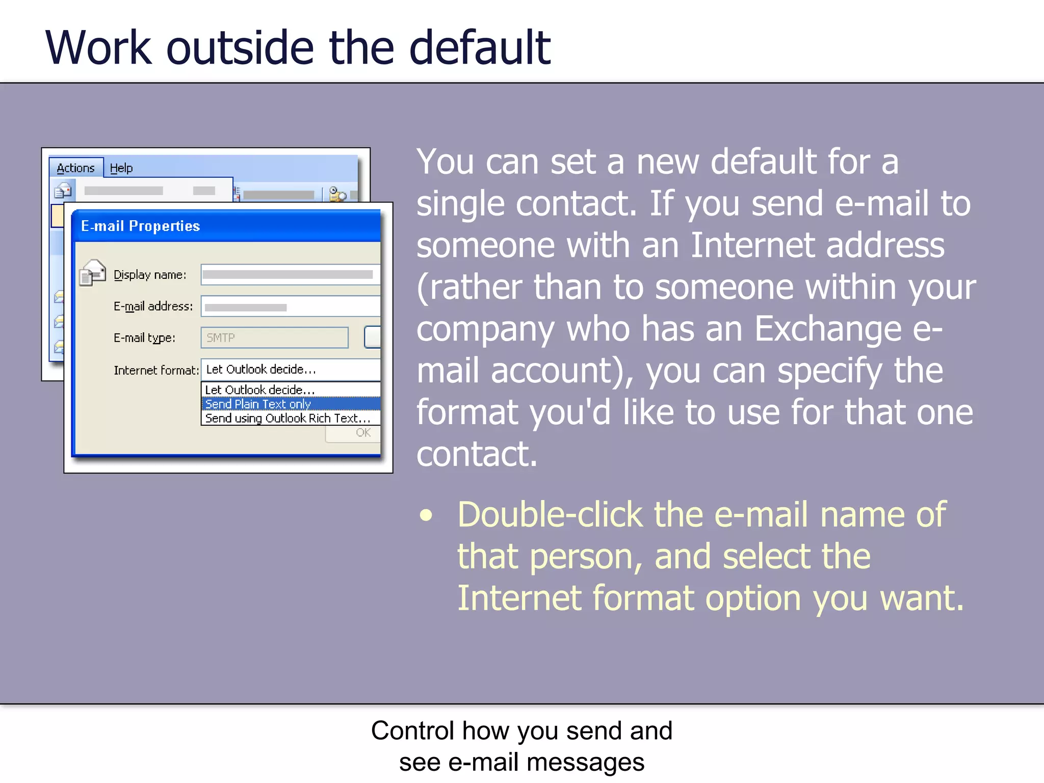 Work outside the default You can set a new default for a single contact. If you send e-mail to someone with an Internet address (rather than to someone within your company who has an Exchange e-mail account), you can specify the format you'd like to use for that one contact.  Control how you send and see e-mail messages Double-click the e-mail name of that person, and select the Internet format option you want. 