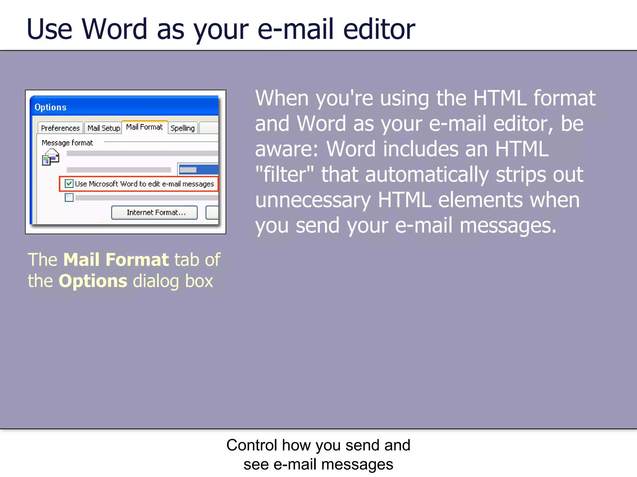 Use Word as your e-mail editor When you're using the HTML format and Word as your e-mail editor, be aware: Word includes an HTML "filter" that automatically strips out unnecessary HTML elements when you send your e-mail messages.  Control how you send and see e-mail messages The  Mail Format  tab of the  Options  dialog box 