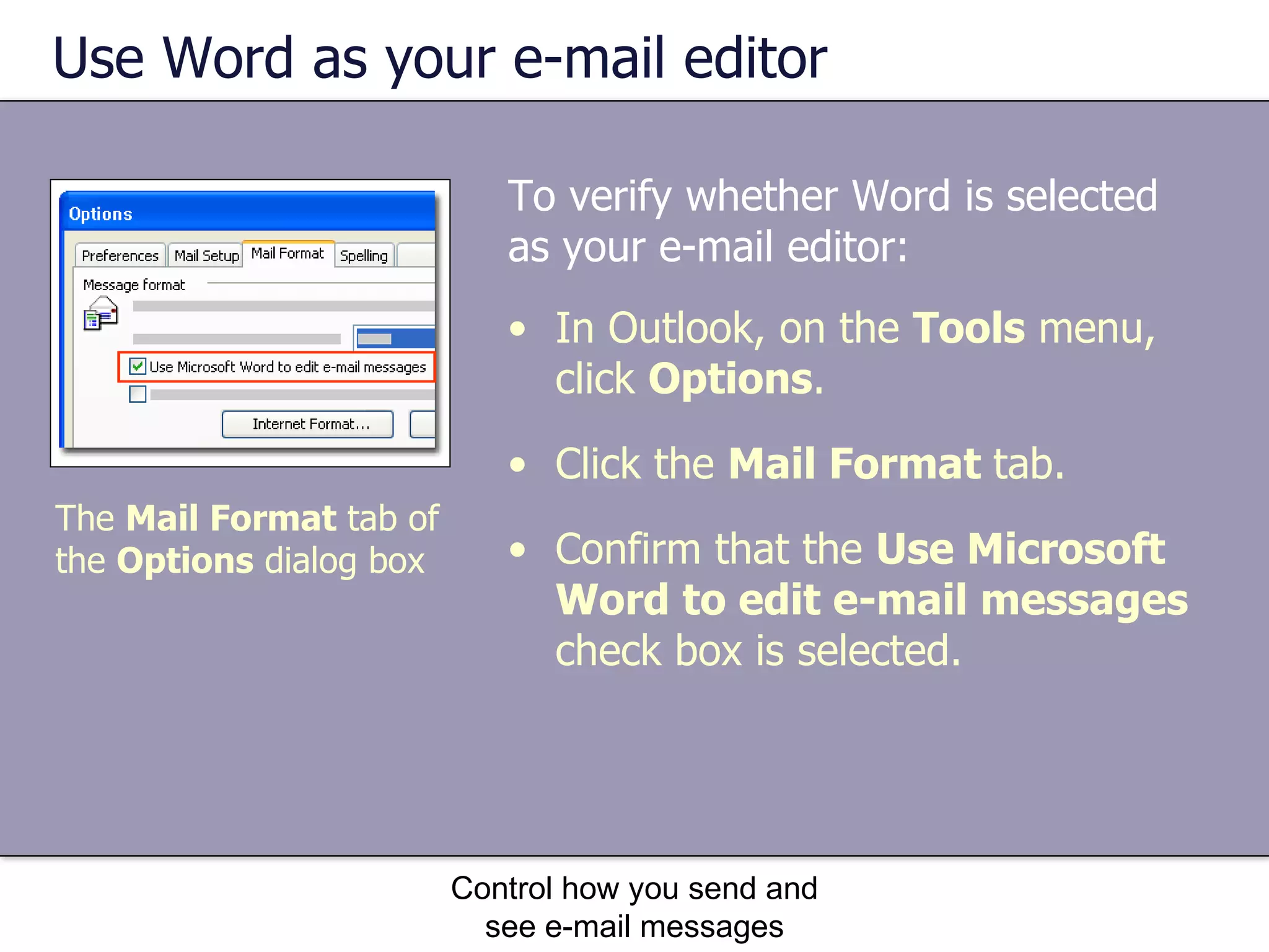 Use Word as your e-mail editor To verify whether Word is selected as your e-mail editor: Control how you send and see e-mail messages The  Mail Format  tab of the  Options  dialog box In Outlook, on the  Tools  menu, click  Options . Click the  Mail Format  tab. Confirm that the  Use Microsoft Word to edit e-mail messages  check box is selected. 