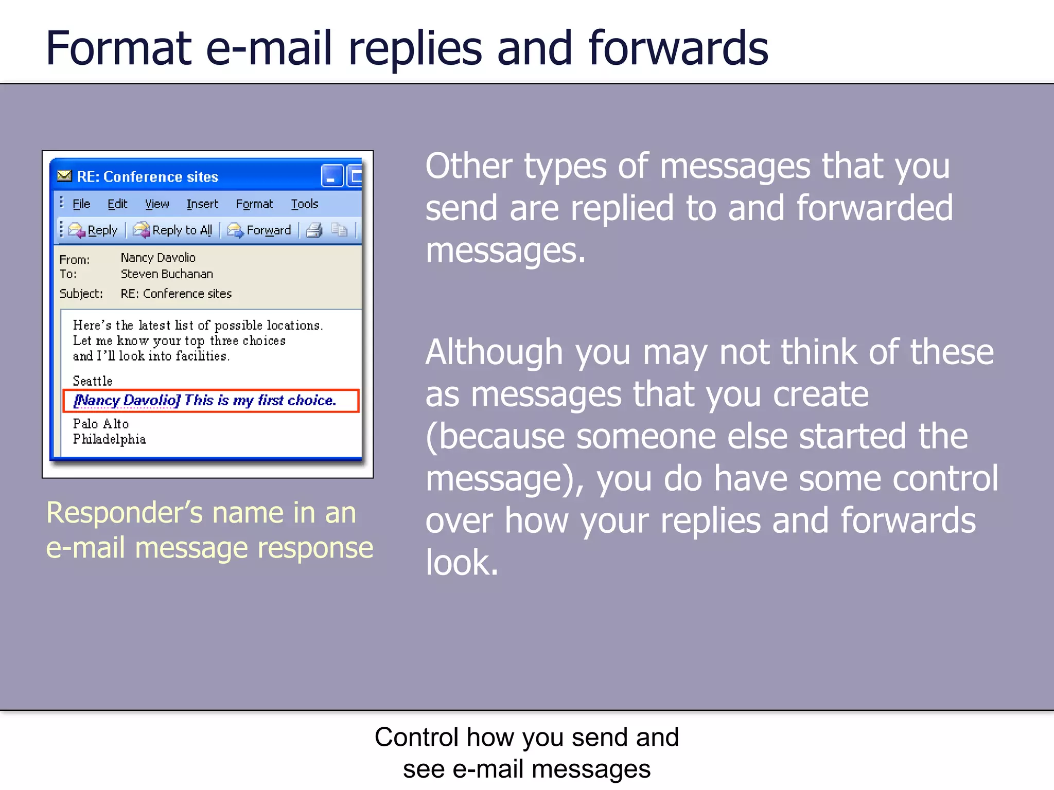Format e-mail replies and forwards Other types of messages that you send are replied to and forwarded messages.  Although you may not think of these as messages that you create (because someone else started the message), you do have some control over how your replies and forwards look. Control how you send and see e-mail messages Responder’s name in an e-mail message response 