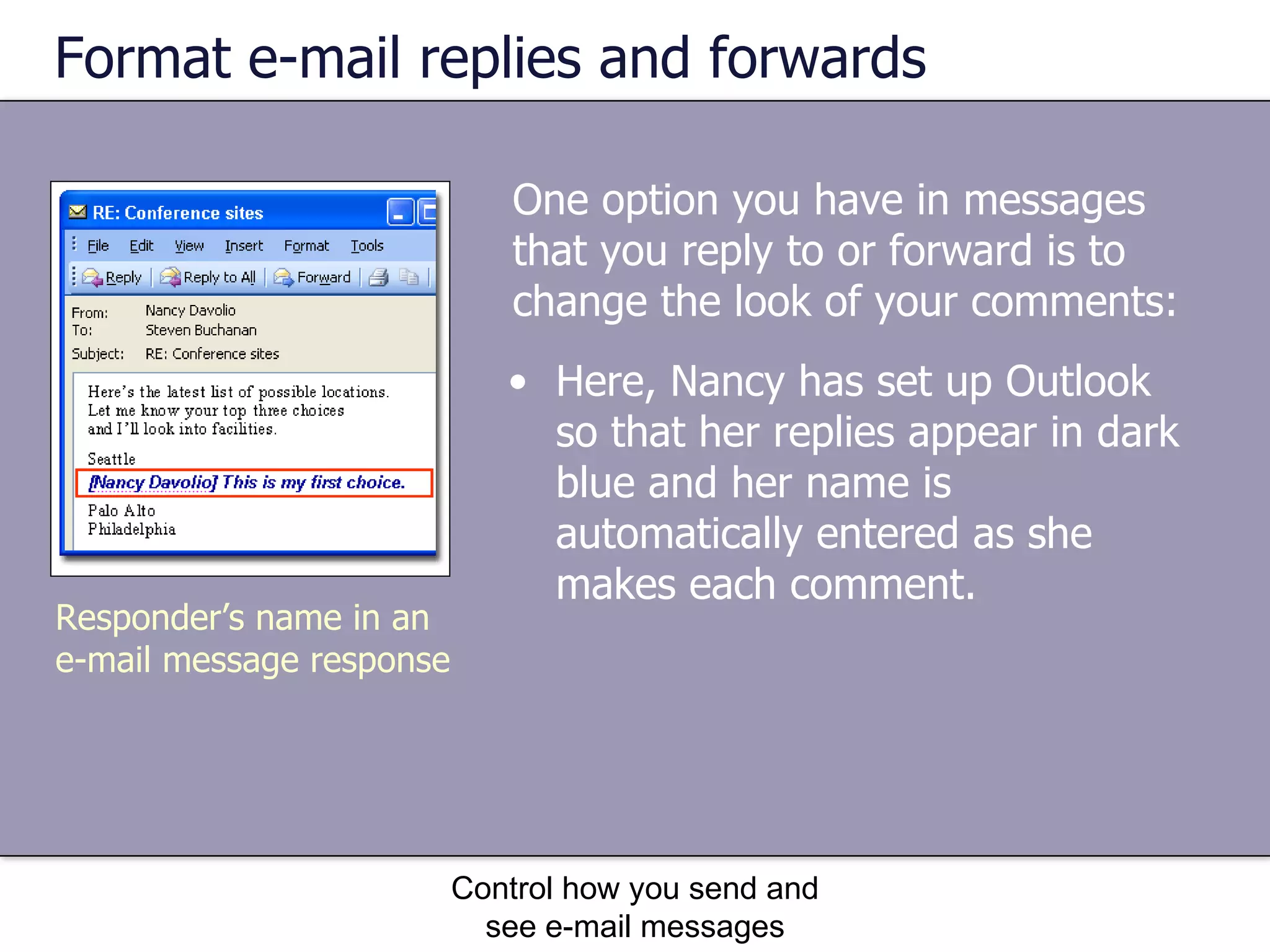 Format e-mail replies and forwards One option you have in messages that you reply to or forward is to change the look of your comments:  Control how you send and see e-mail messages Here, Nancy has set up Outlook so that her replies appear in dark blue and her name is automatically entered as she makes each comment. Responder’s name in an e-mail message response 