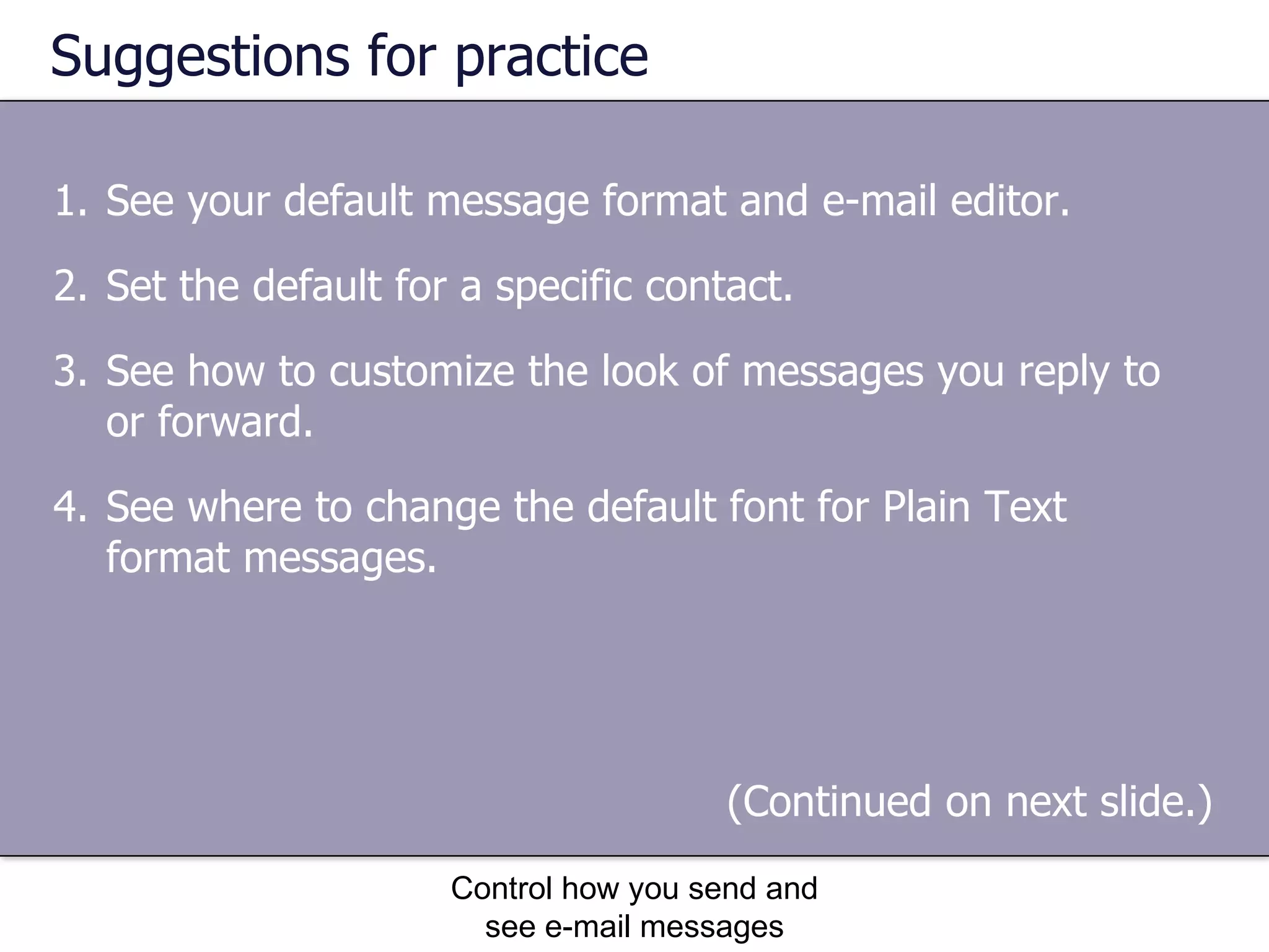 Suggestions for practice See your default message format and e-mail editor. Set the default for a specific contact. See how to customize the look of messages you reply to or forward. See where to change the default font for Plain Text format messages. Control how you send and see e-mail messages (Continued on next slide.)  