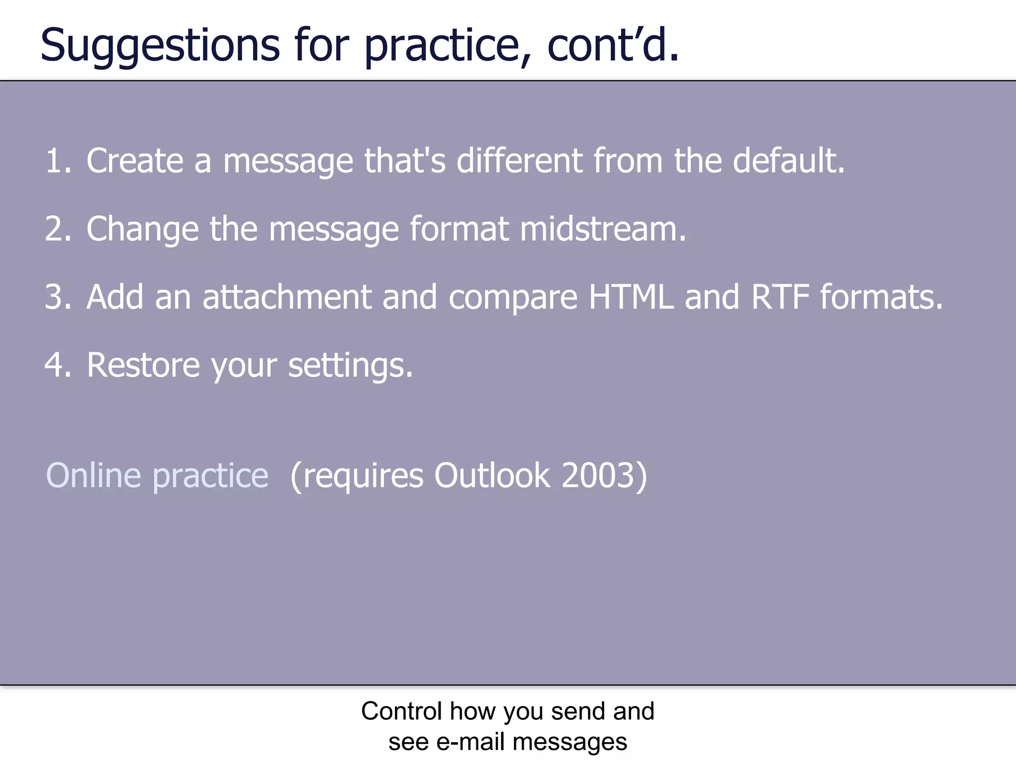 Suggestions for practice, cont’d. Create a message that's different from the default. Change the message format midstream. Add an attachment and compare HTML and RTF formats. Restore your settings. Control how you send and see e-mail messages Online practice   (requires Outlook 2003) 