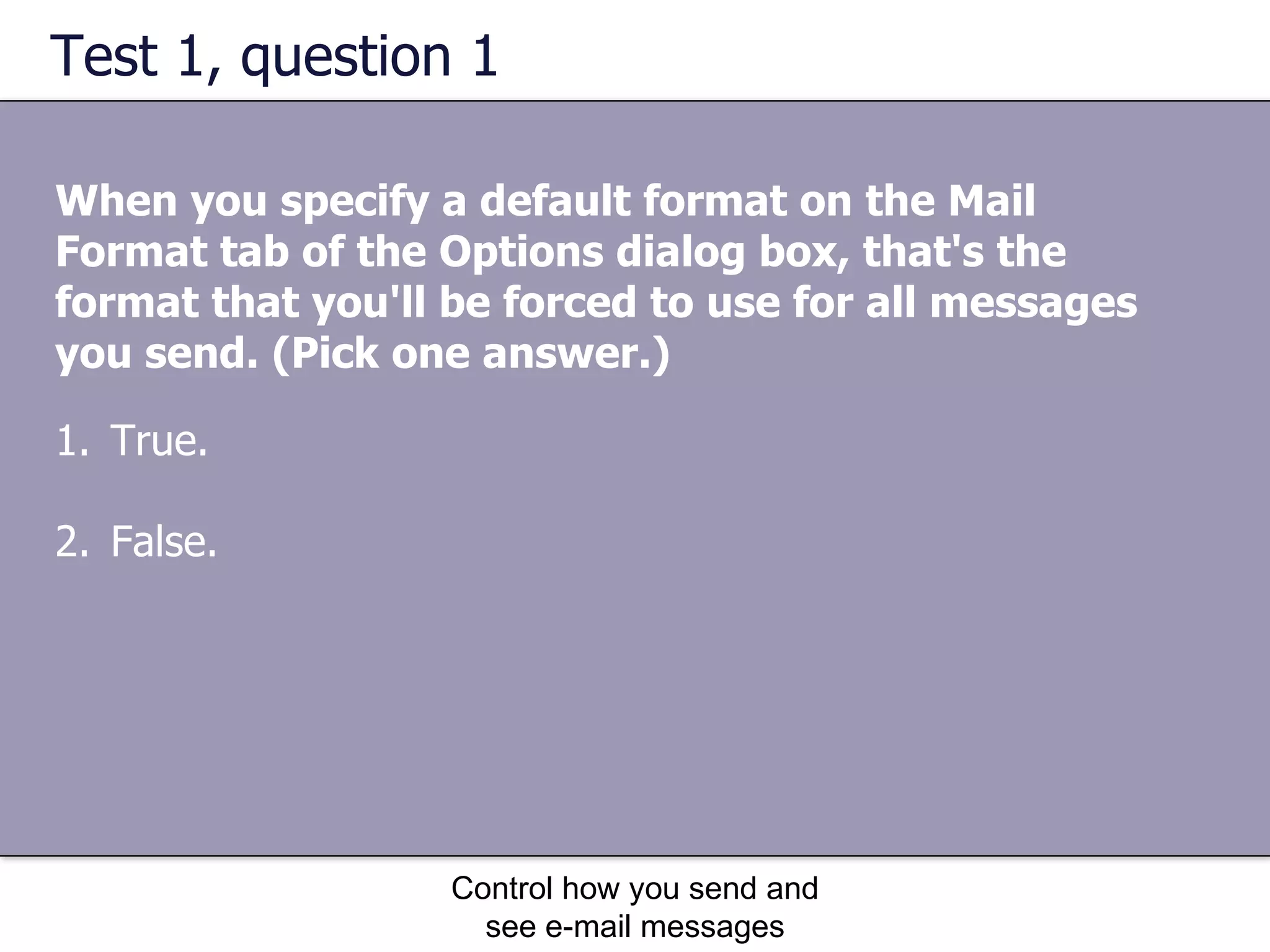 Test 1, question 1 When you specify a default format on the Mail Format tab of the Options dialog box, that's the format that you'll be forced to use for all messages you send. (Pick one answer.) Control how you send and see e-mail messages True. False. 