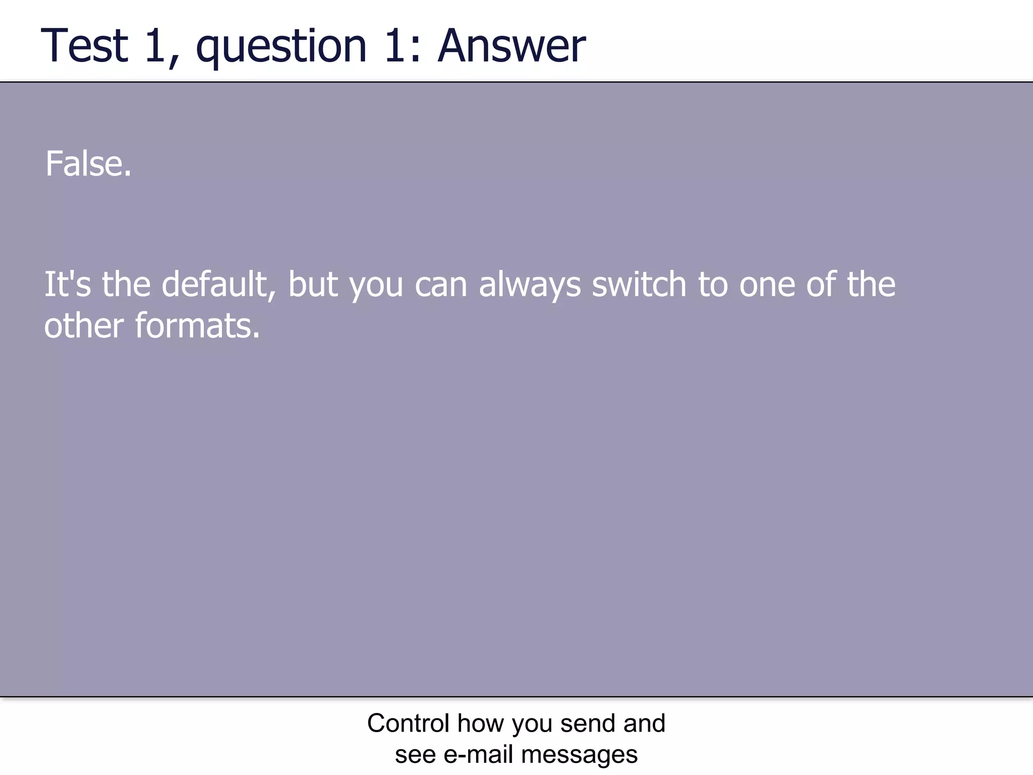 Test 1, question 1: Answer False. Control how you send and see e-mail messages It's the default, but you can always switch to one of the other formats. 