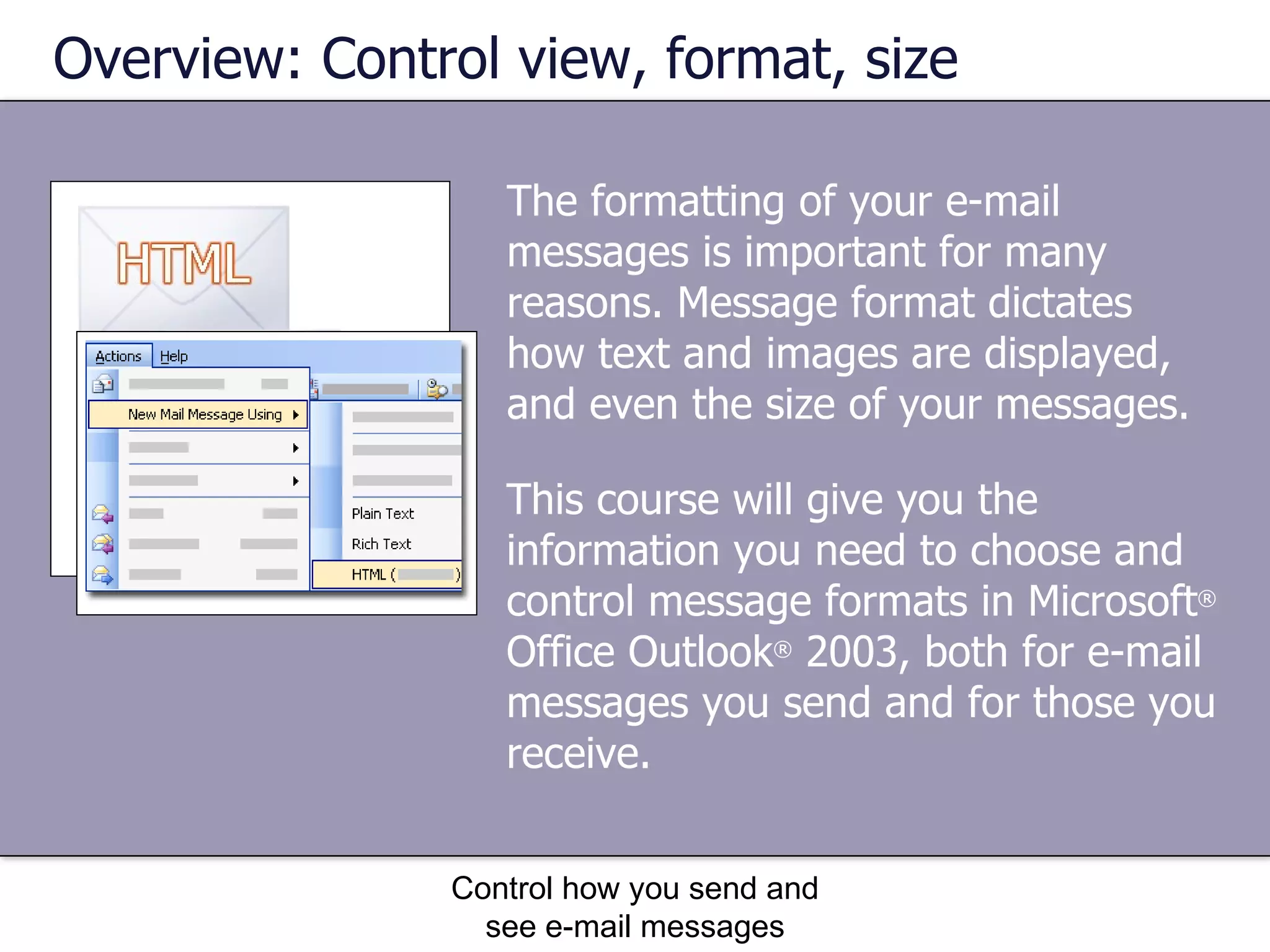 The formatting of your e-mail messages is important for many reasons. Message format dictates how text and images are displayed, and even the size of your messages. Overview: Control view, format, size Control how you send and see e-mail messages This course will give you the information you need to choose and control message formats in Microsoft ®  Office Outlook ®  2003, both for e-mail messages you send and for those you receive. 