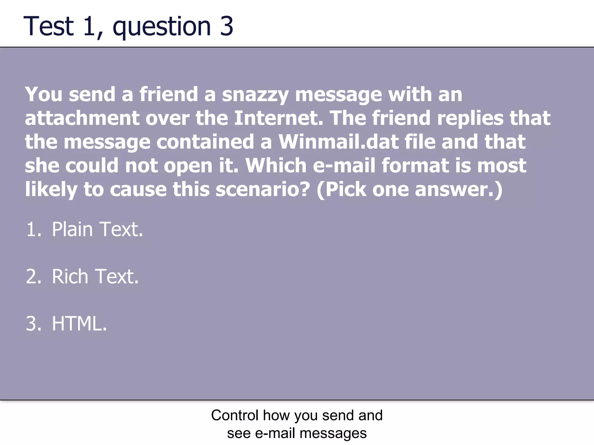 Test 1, question 3 You send a friend a snazzy message with an attachment over the Internet. The friend replies that the message contained a Winmail.dat file and that she could not open it. Which e-mail format is most likely to cause this scenario? (Pick one answer.) Control how you send and see e-mail messages Plain Text.  Rich Text.  HTML.  