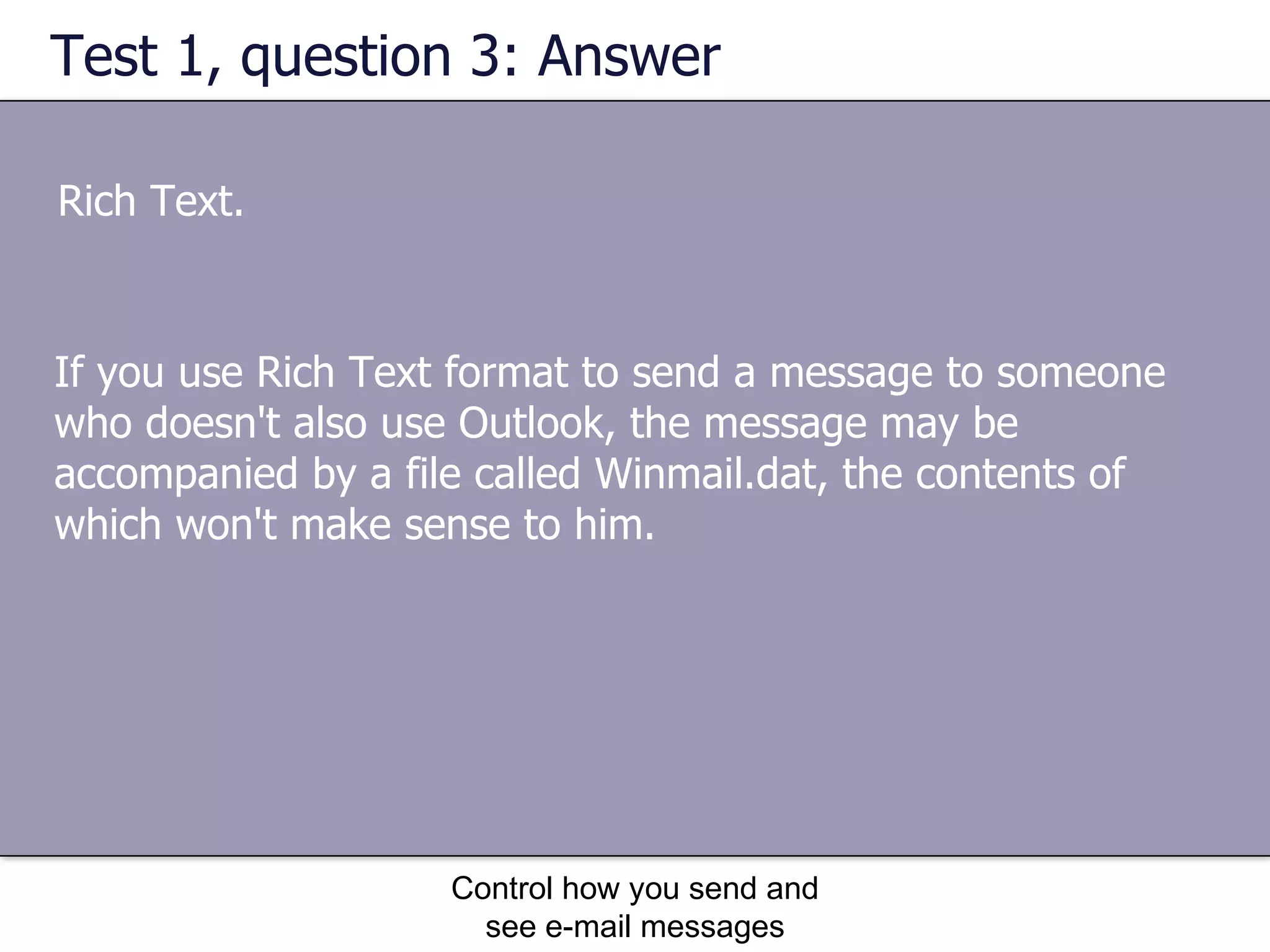 Test 1, question 3: Answer Rich Text. Control how you send and see e-mail messages If you use Rich Text format to send a message to someone who doesn't also use Outlook, the message may be accompanied by a file called Winmail.dat, the contents of which won't make sense to him. 