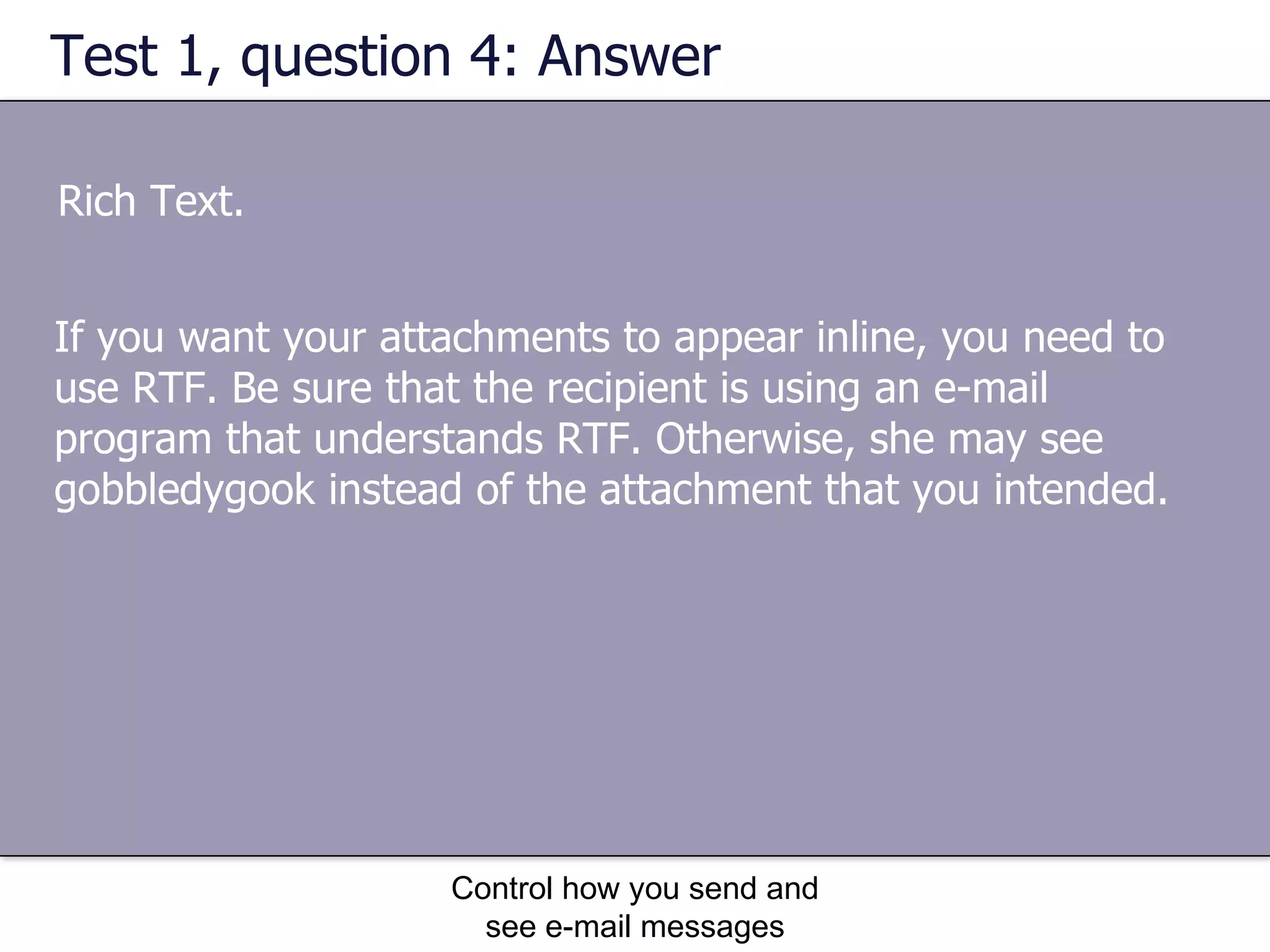 Test 1, question 4: Answer Rich Text. Control how you send and see e-mail messages If you want your attachments to appear inline, you need to use RTF. Be sure that the recipient is using an e-mail program that understands RTF. Otherwise, she may see gobbledygook instead of the attachment that you intended. 