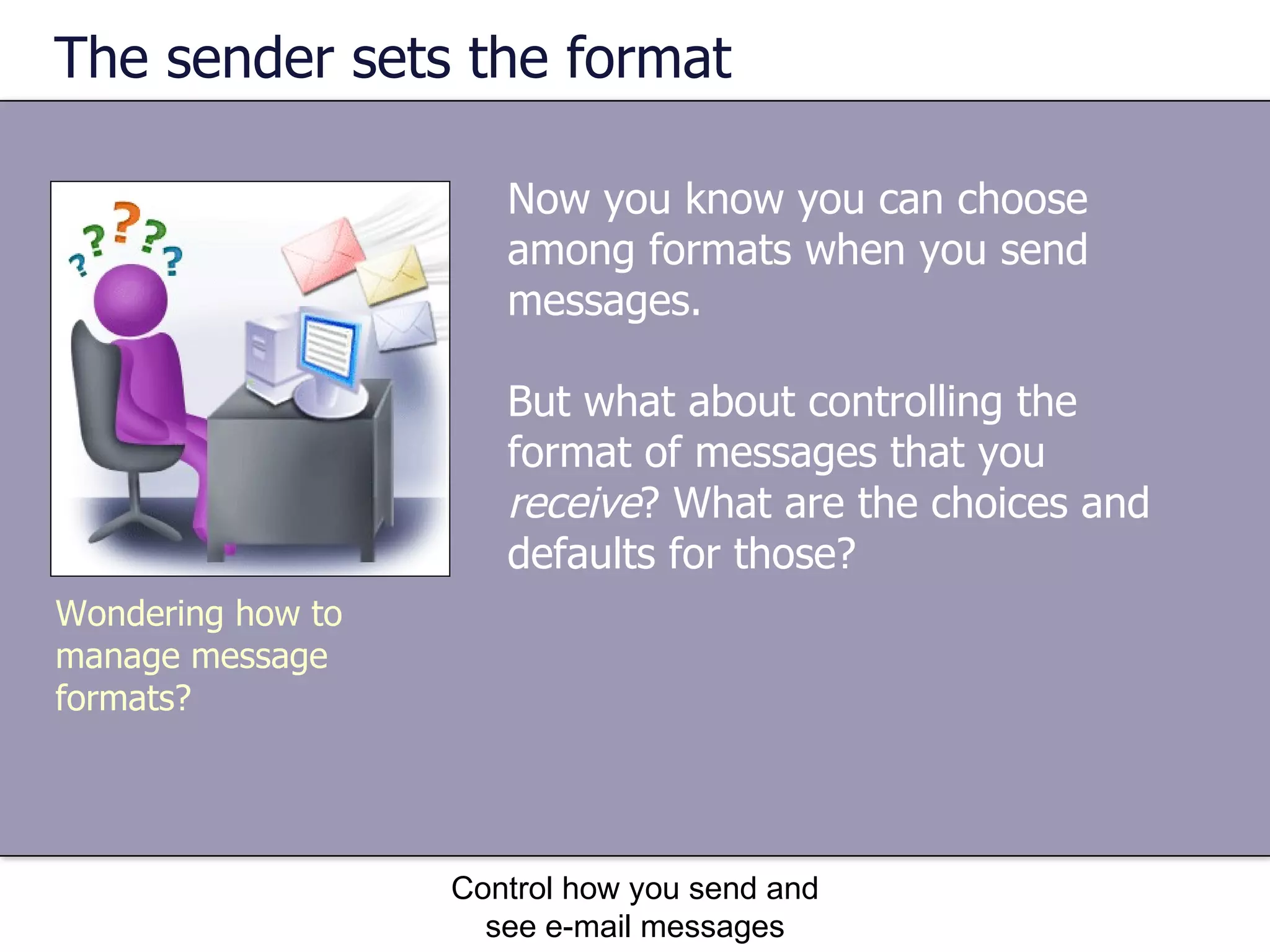 The sender sets the format Now you know you can choose among formats when you send messages.  But what about controlling the format of messages that you  receive ? What are the choices and defaults for those? Control how you send and see e-mail messages Wondering how to manage message formats? 