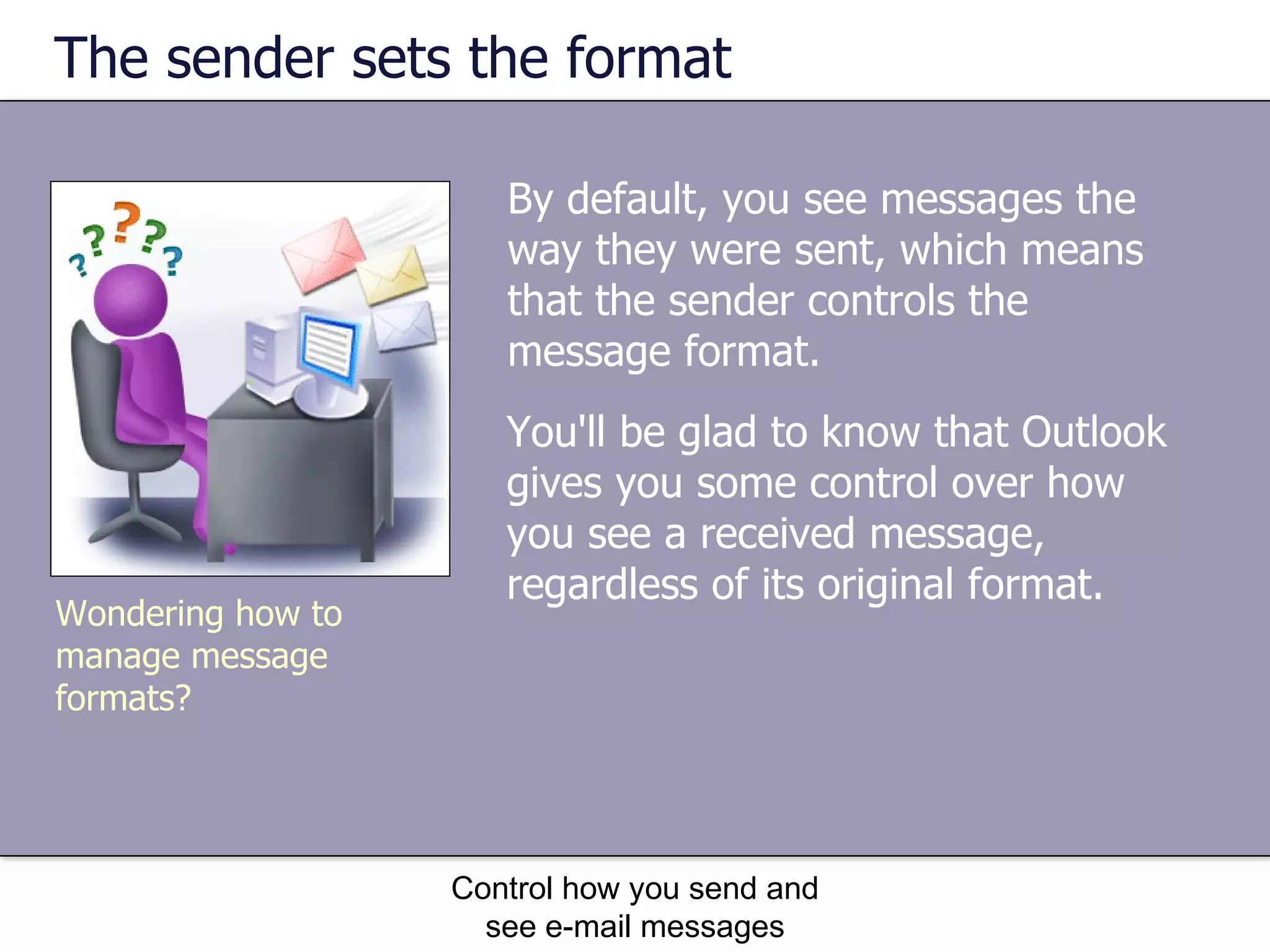 The sender sets the format By default, you see messages the way they were sent, which means that the sender controls the message format.  Control how you send and see e-mail messages Wondering how to manage message formats? You'll be glad to know that Outlook gives you some control over how you see a received message, regardless of its original format.  