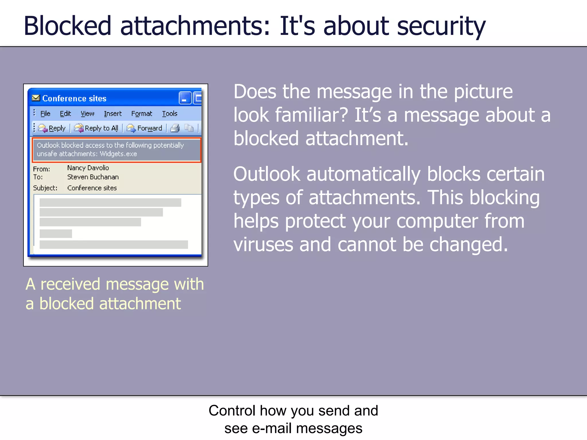 Blocked attachments: It's about security Does the message in the picture look familiar? It’s a message about a blocked attachment. Control how you send and see e-mail messages A received message with a blocked attachment Outlook automatically blocks certain types of attachments. This blocking helps protect your computer from viruses and cannot be changed.  