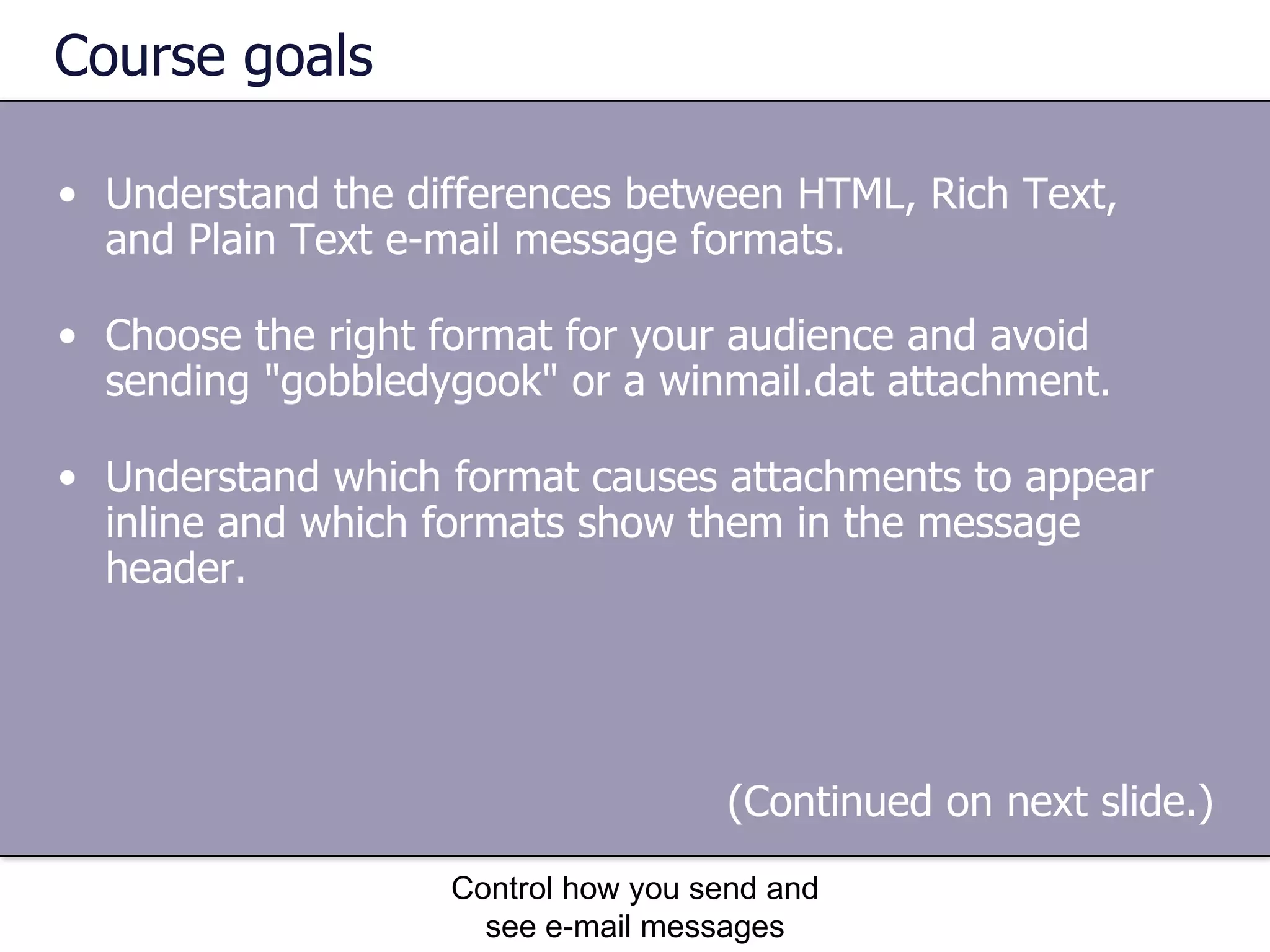 Course goals Understand the differences between HTML, Rich Text, and Plain Text e-mail message formats.  Choose the right format for your audience and avoid sending "gobbledygook" or a winmail.dat attachment.  Understand which format causes attachments to appear inline and which formats show them in the message header.  Control how you send and see e-mail messages (Continued on next slide.)  