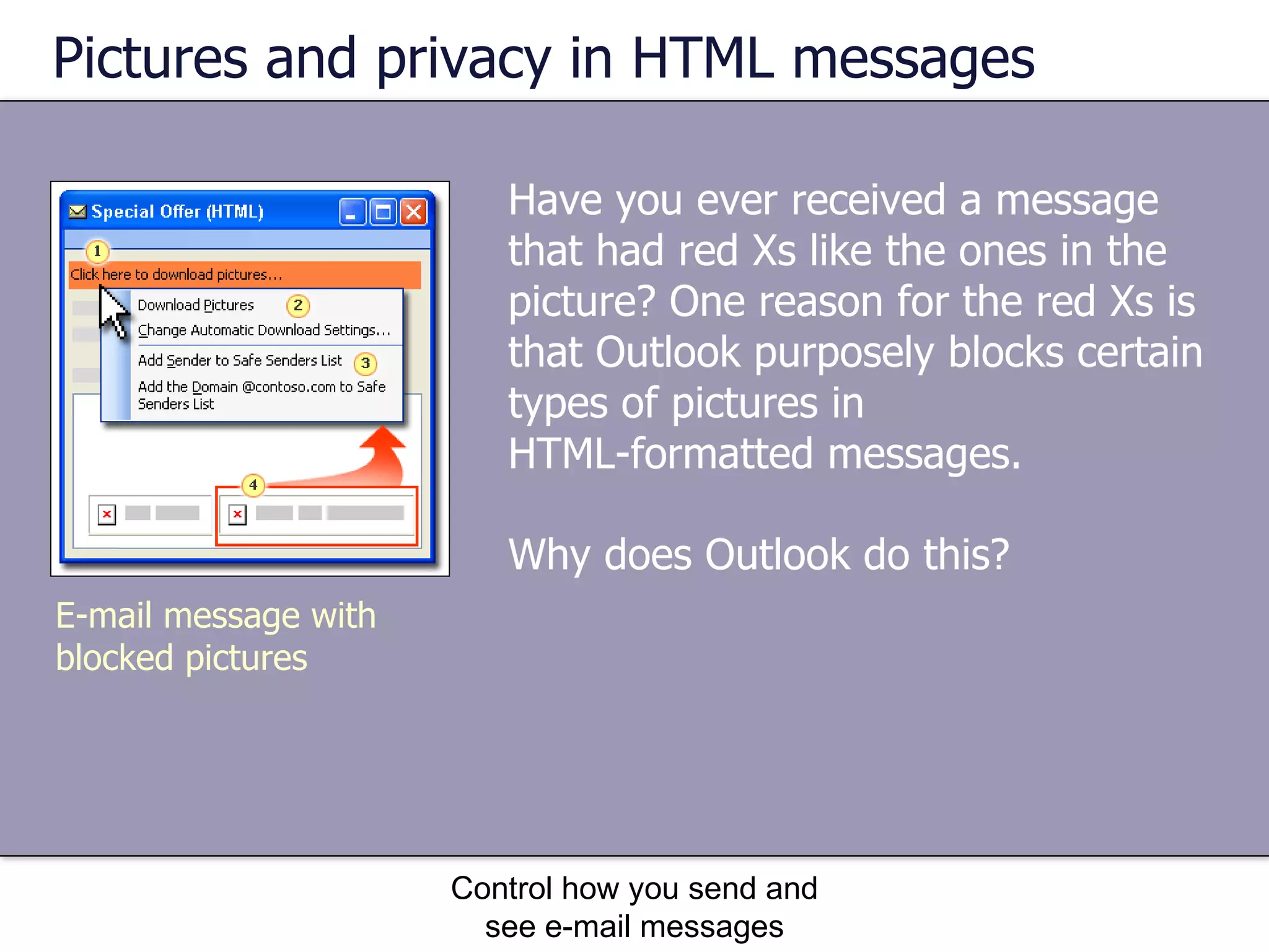 Pictures and privacy in HTML messages Have you ever received a message that had red Xs like the ones in the picture? One reason for the red Xs is that Outlook purposely blocks certain types of pictures in  HTML-formatted messages.  Why does Outlook do this? Control how you send and see e-mail messages E-mail message with blocked pictures 