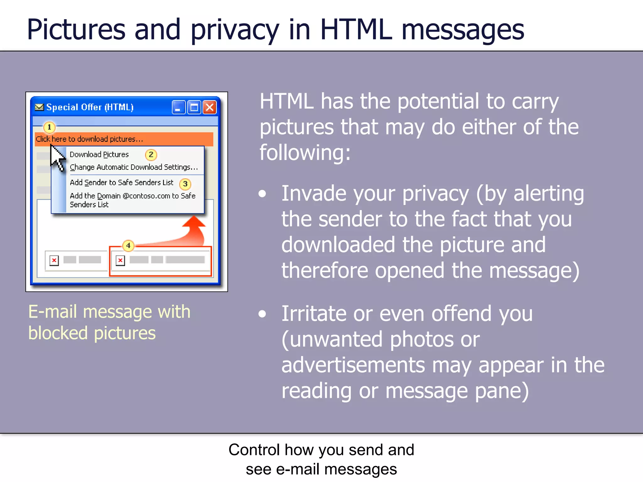 Pictures and privacy in HTML messages HTML has the potential to carry pictures that may do either of the following: Control how you send and see e-mail messages Invade your privacy (by alerting the sender to the fact that you downloaded the picture and therefore opened the message)  Irritate or even offend you (unwanted photos or advertisements may appear in the reading or message pane)  E-mail message with blocked pictures 