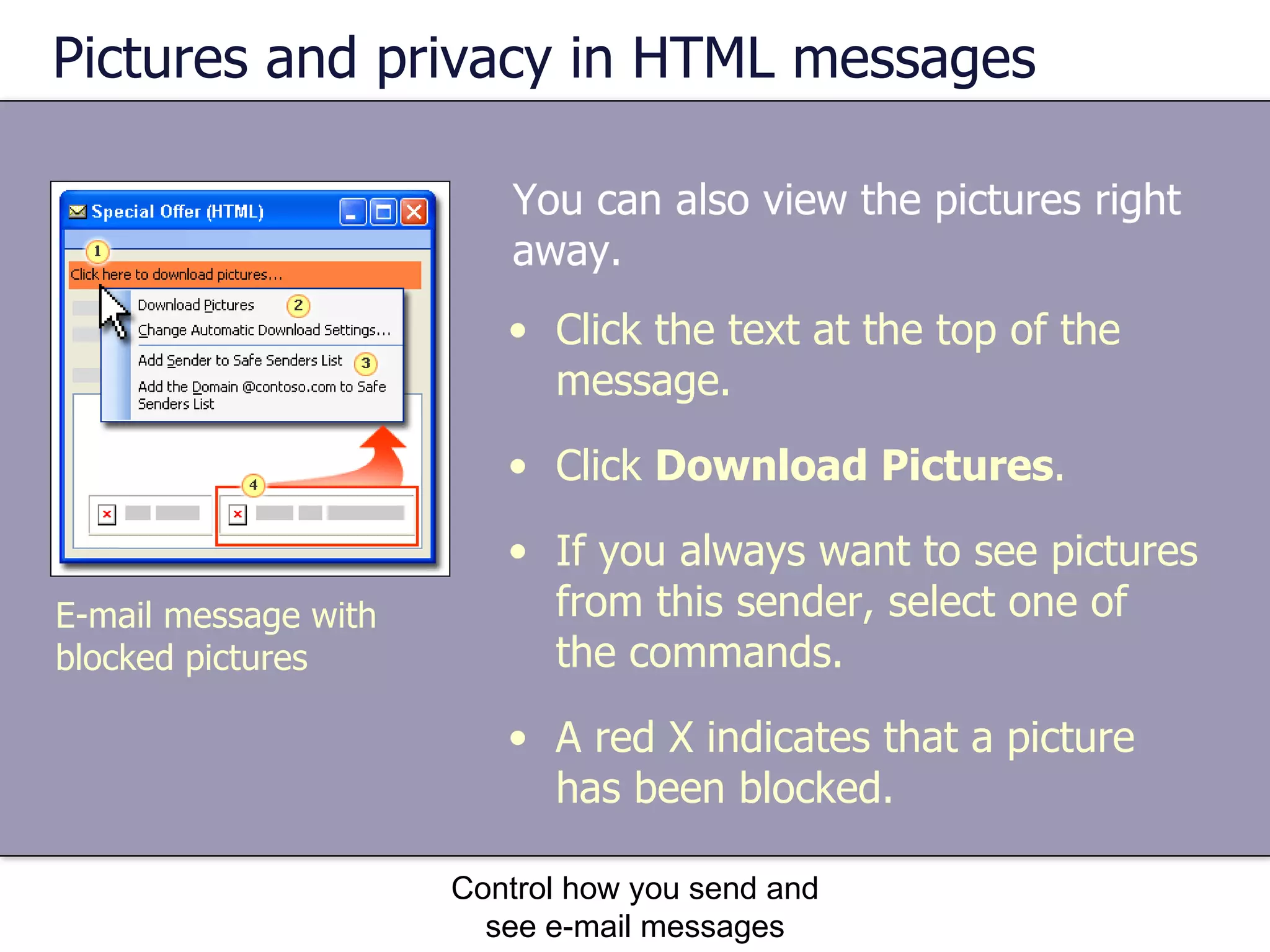 Pictures and privacy in HTML messages You can also view the pictures right away.  Control how you send and see e-mail messages Click the text at the top of the message. Click  Download Pictures .  If you always want to see pictures from this sender, select one of the commands. A red X indicates that a picture has been blocked.  E-mail message with blocked pictures 