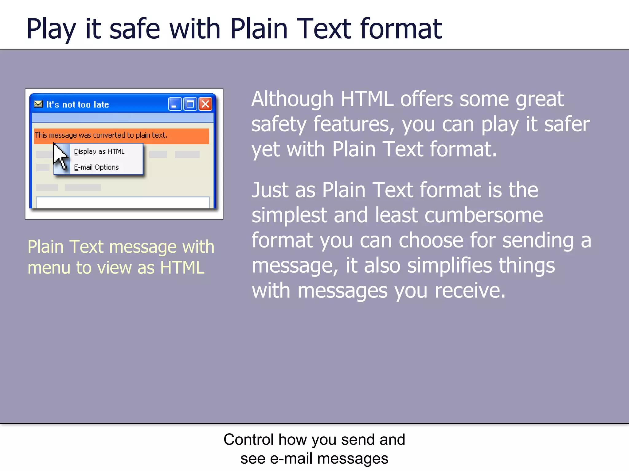Play it safe with Plain Text format Although HTML offers some great safety features, you can play it safer yet with Plain Text format.  Control how you send and see e-mail messages Just as Plain Text format is the simplest and least cumbersome format you can choose for sending a message, it also simplifies things with messages you receive. Plain Text message with menu to view as HTML 