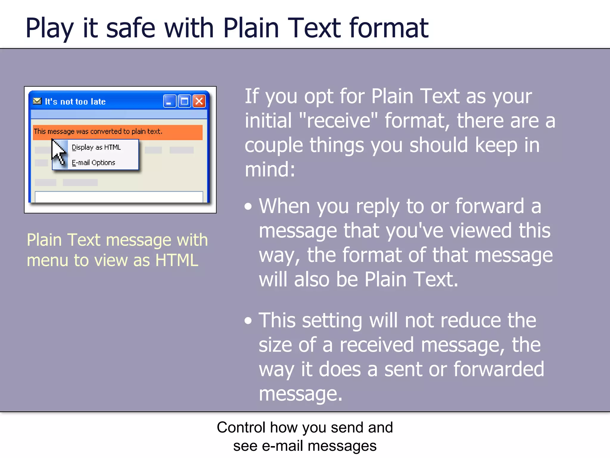 Play it safe with Plain Text format If you opt for Plain Text as your initial "receive" format, there are a couple things you should keep in mind:  Control how you send and see e-mail messages When you reply to or forward a message that you've viewed this way, the format of that message will also be Plain Text.  This setting will not reduce the size of a received message, the way it does a sent or forwarded message.  Plain Text message with menu to view as HTML 