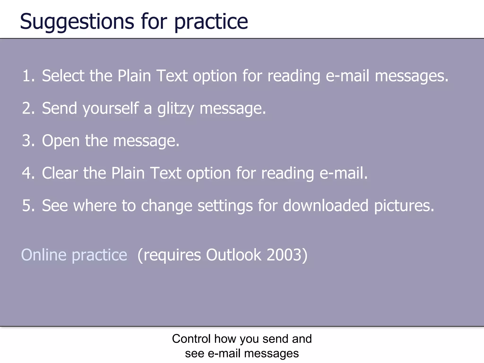 Suggestions for practice Select the Plain Text option for reading e-mail messages. Send yourself a glitzy message. Open the message. Clear the Plain Text option for reading e-mail. See where to change settings for downloaded pictures. Control how you send and see e-mail messages Online practice   (requires Outlook 2003) 