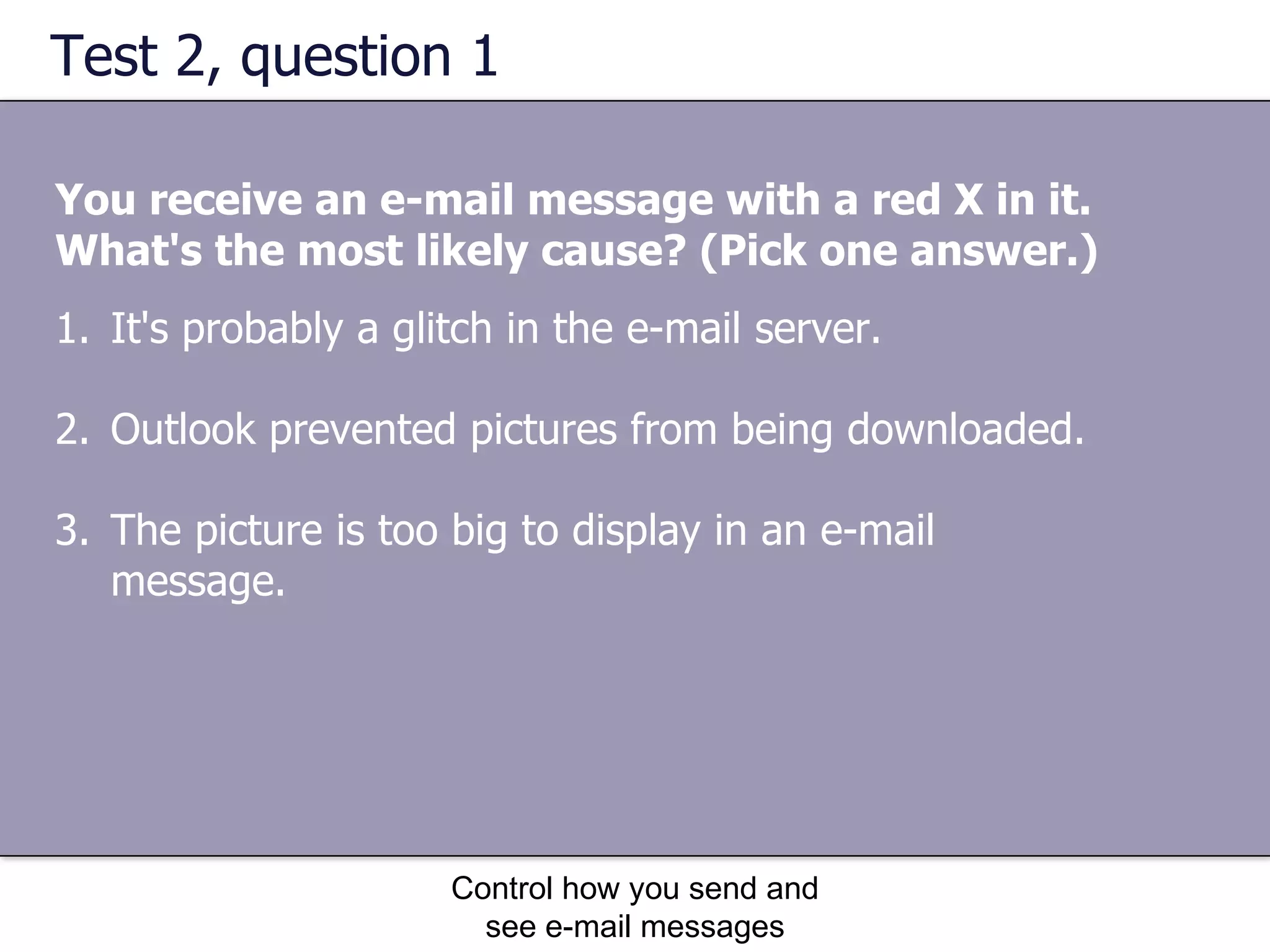 Test 2, question 1 You receive an e-mail message with a red X in it. What's the most likely cause? (Pick one answer.) Control how you send and see e-mail messages It's probably a glitch in the e-mail server.  Outlook prevented pictures from being downloaded.  The picture is too big to display in an e-mail message.  