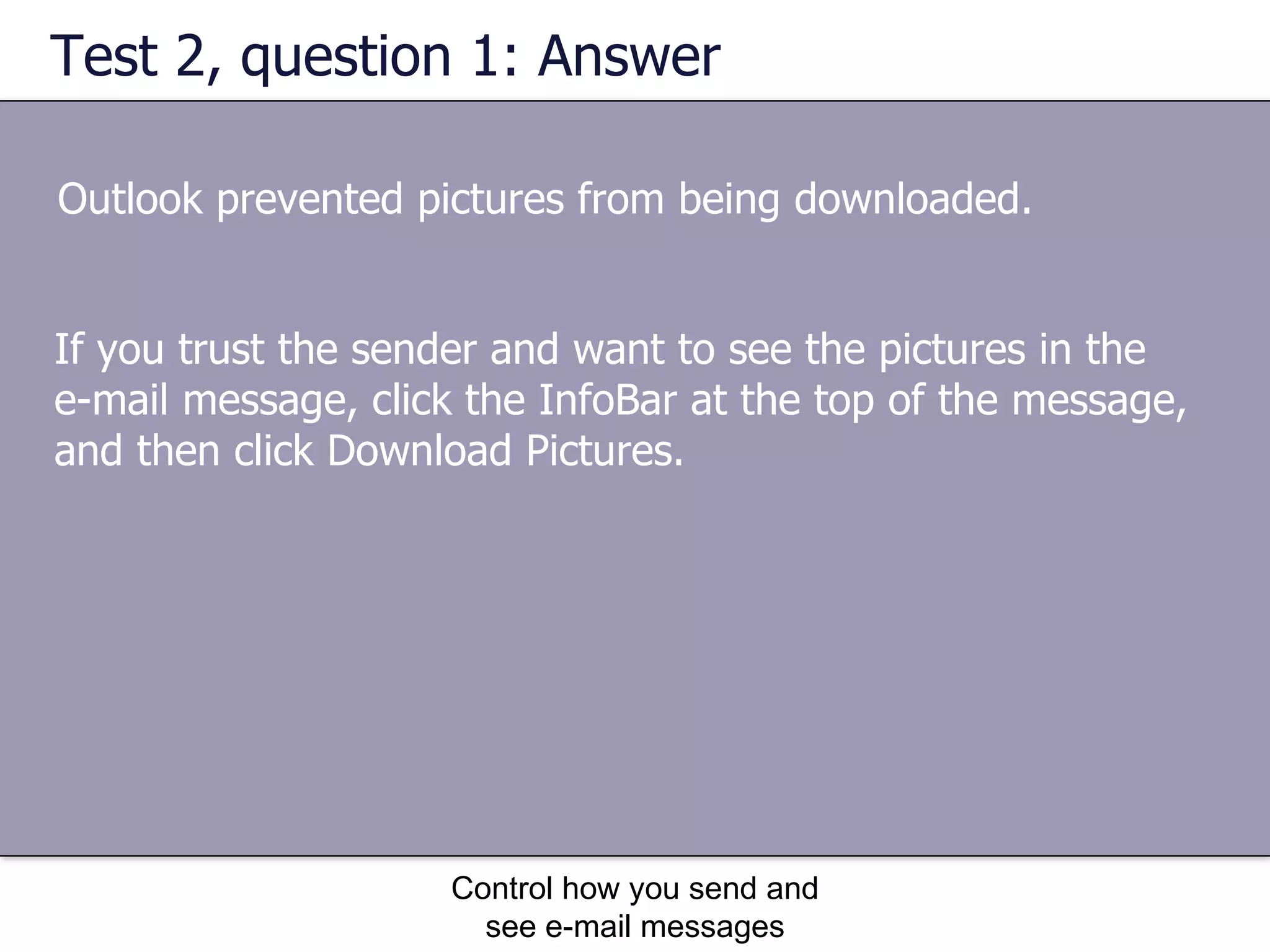 Test 2, question 1: Answer Outlook prevented pictures from being downloaded. Control how you send and see e-mail messages If you trust the sender and want to see the pictures in the e-mail message, click the InfoBar at the top of the message, and then click Download Pictures. 