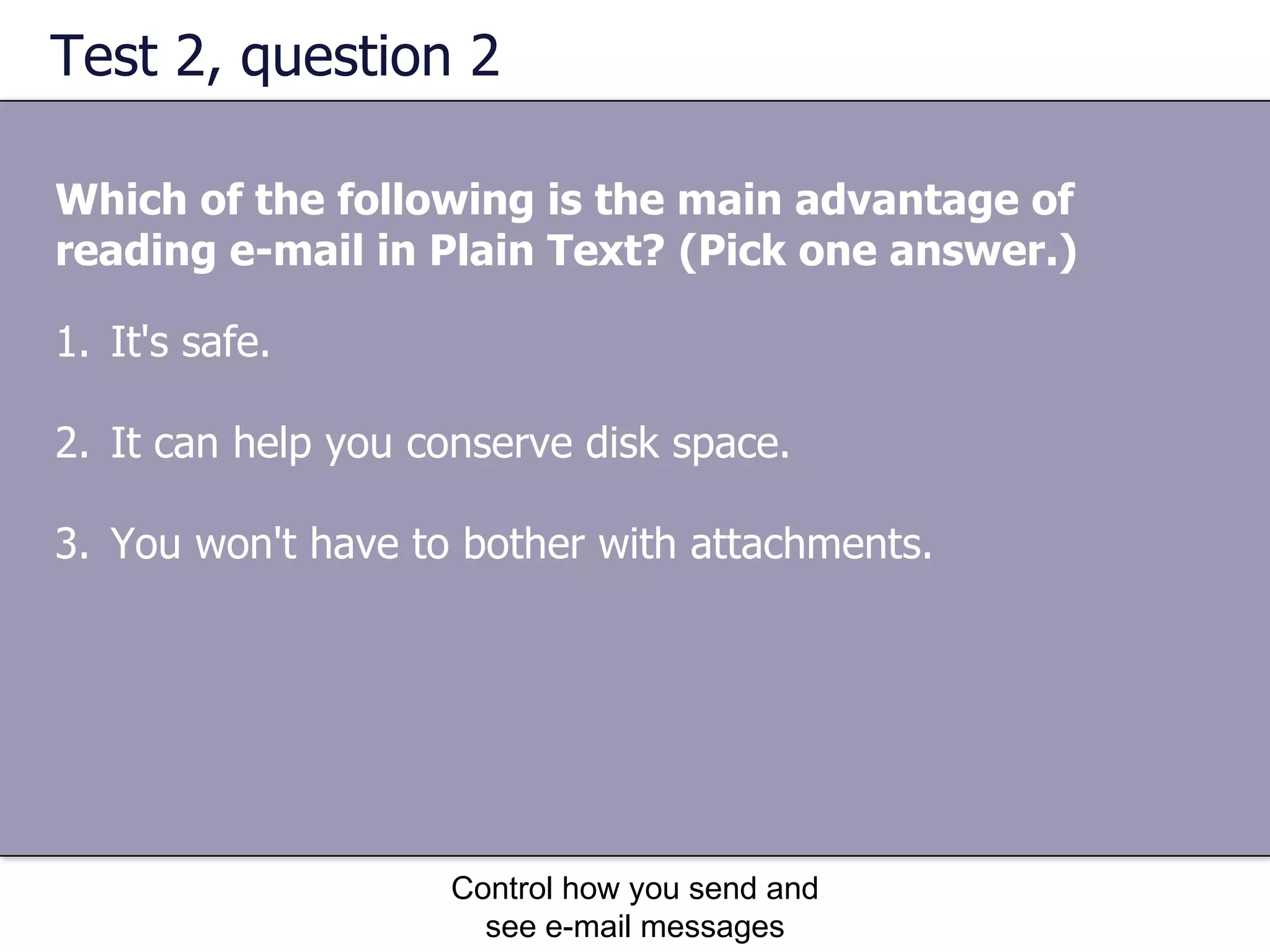 Test 2, question 2 Which of the following is the main advantage of reading e-mail in Plain Text?   (Pick one answer.) Control how you send and see e-mail messages It's safe.  It can help you conserve disk space.  You won't have to bother with attachments.  