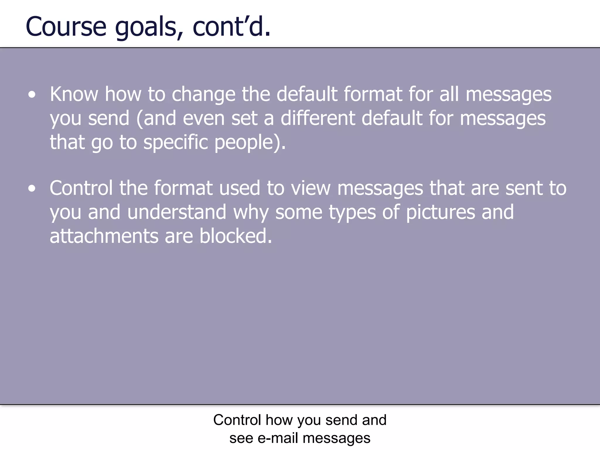 Course goals, cont’d. Know how to change the default format for all messages you send (and even set a different default for messages that go to specific people).  Control how you send and see e-mail messages Control the format used to view messages that are sent to you and understand why some types of pictures and attachments are blocked.  