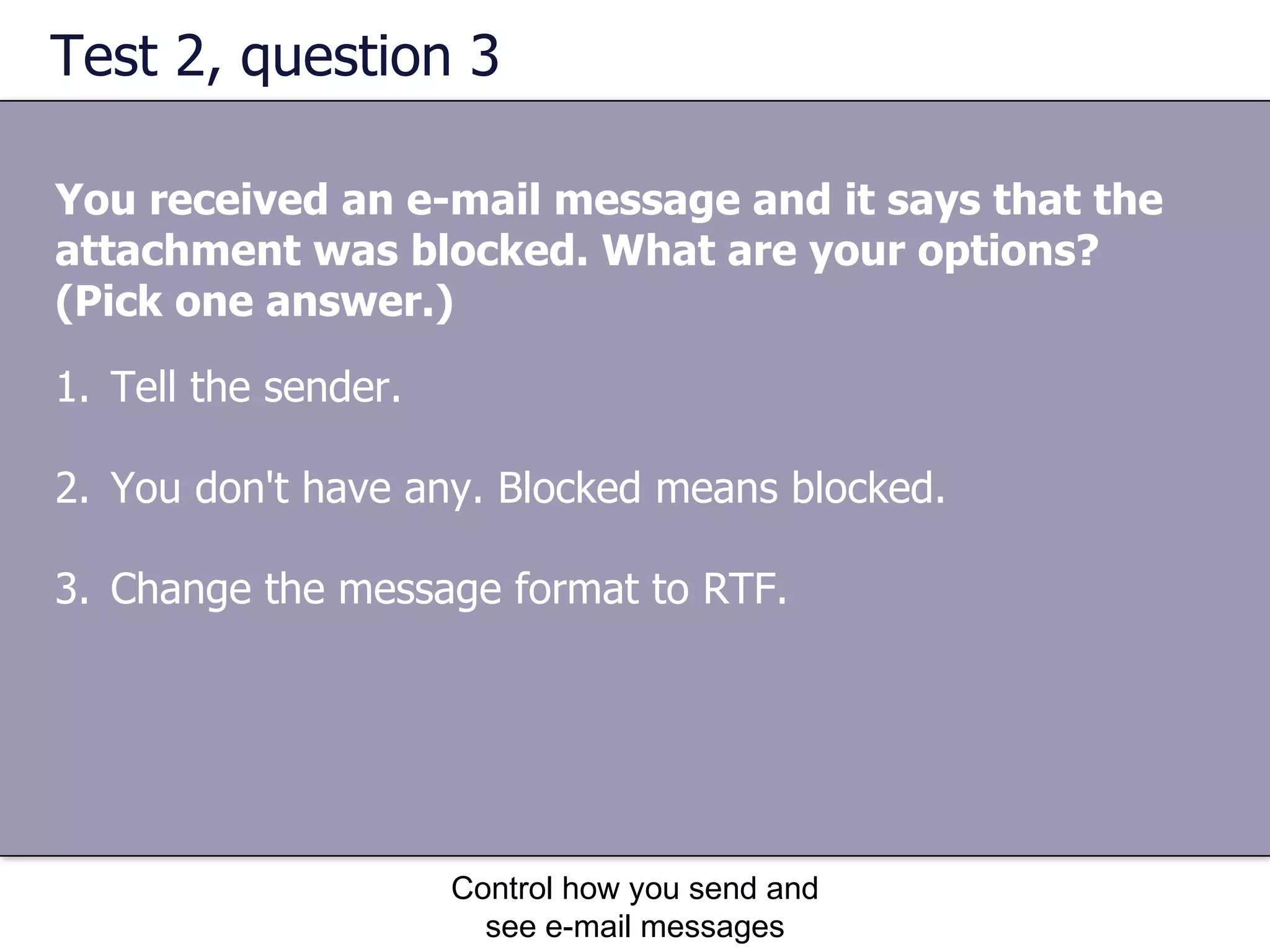 Test 2, question 3 You received an e-mail message and it says that the attachment was blocked. What are your options? (Pick one answer.) Control how you send and see e-mail messages Tell the sender.  You don't have any. Blocked means blocked.  Change the message format to RTF.  