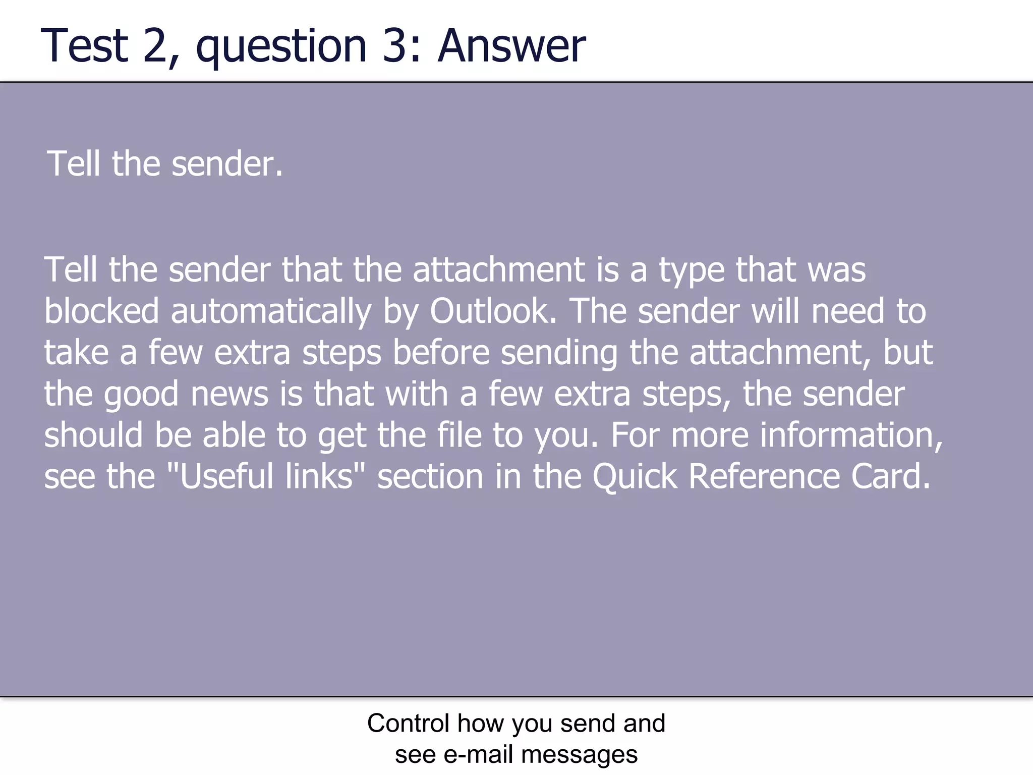 Test 2, question 3: Answer Tell the sender. Control how you send and see e-mail messages Tell the sender that the attachment is a type that was blocked automatically by Outlook. The sender will need to take a few extra steps before sending the attachment, but the good news is that with a few extra steps, the sender should be able to get the file to you. For more information, see the "Useful links" section in the Quick Reference Card. 