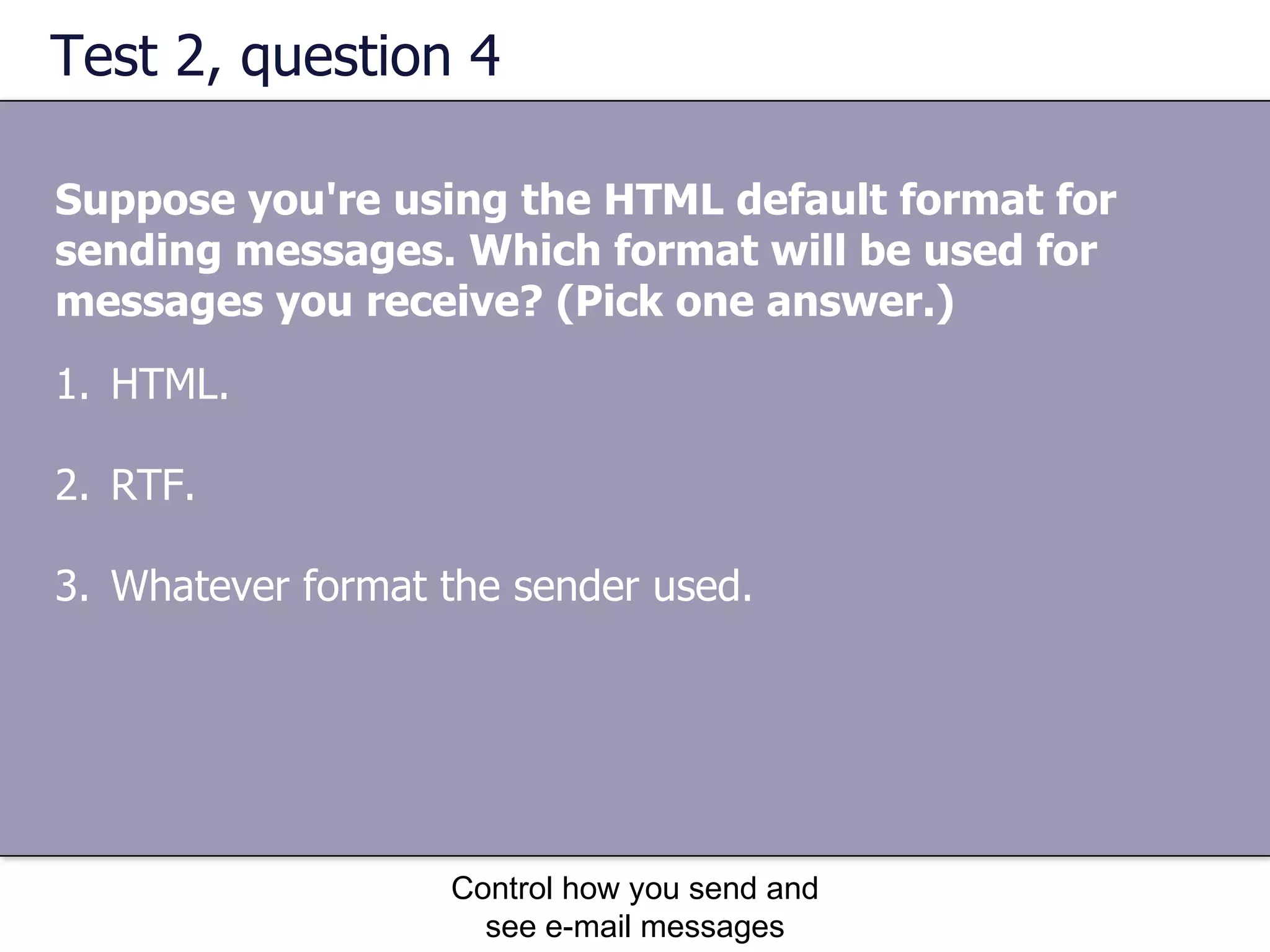 Test 2, question 4 Suppose you're using the HTML default format for sending messages. Which format will be used for messages you receive? (Pick one answer.) Control how you send and see e-mail messages HTML.  RTF.  Whatever format the sender used.  