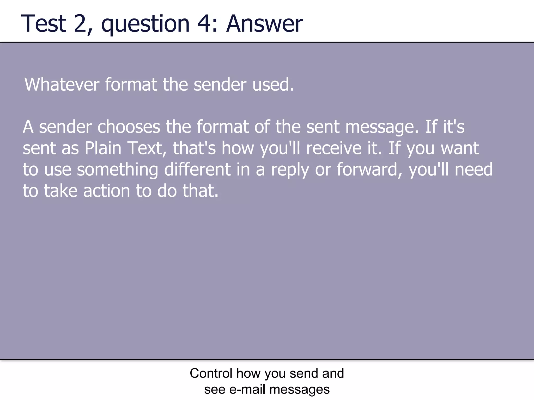 Test 2, question 4: Answer Whatever format the sender used. Control how you send and see e-mail messages A sender chooses the format of the sent message. If it's sent as Plain Text, that's how you'll receive it. If you want to use something different in a reply or forward, you'll need to take action to do that. 