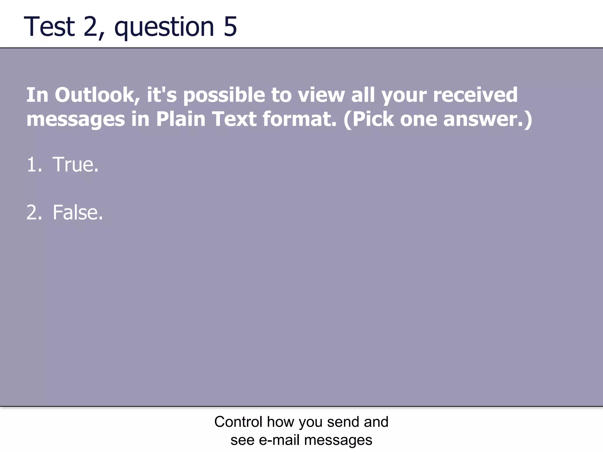 Test 2, question 5 In Outlook, it's possible to view all your received messages in Plain Text format. (Pick one answer.) Control how you send and see e-mail messages True. False. 