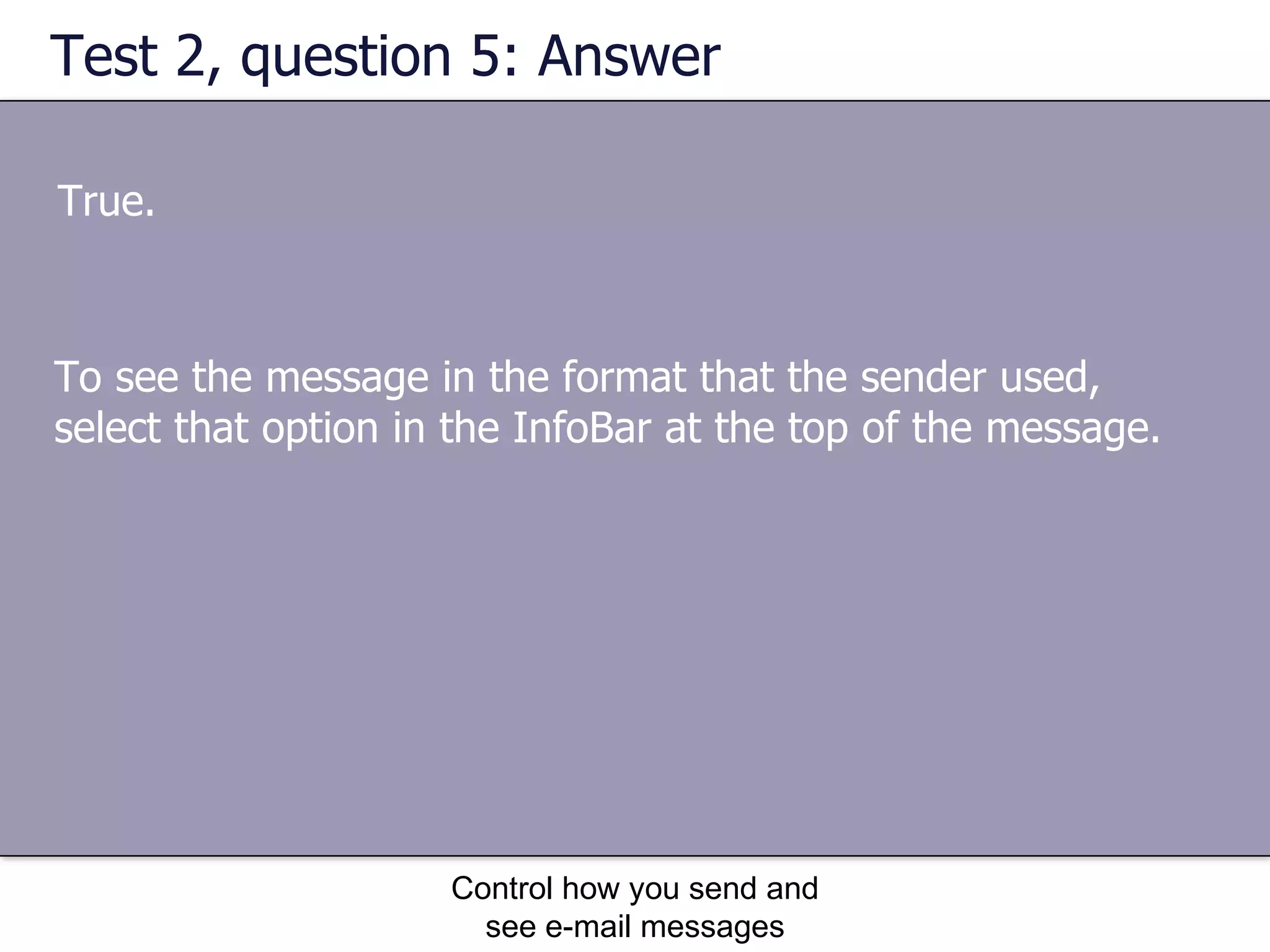 Test 2, question 5: Answer True. Control how you send and see e-mail messages To see the message in the format that the sender used, select that option in the InfoBar at the top of the message. 