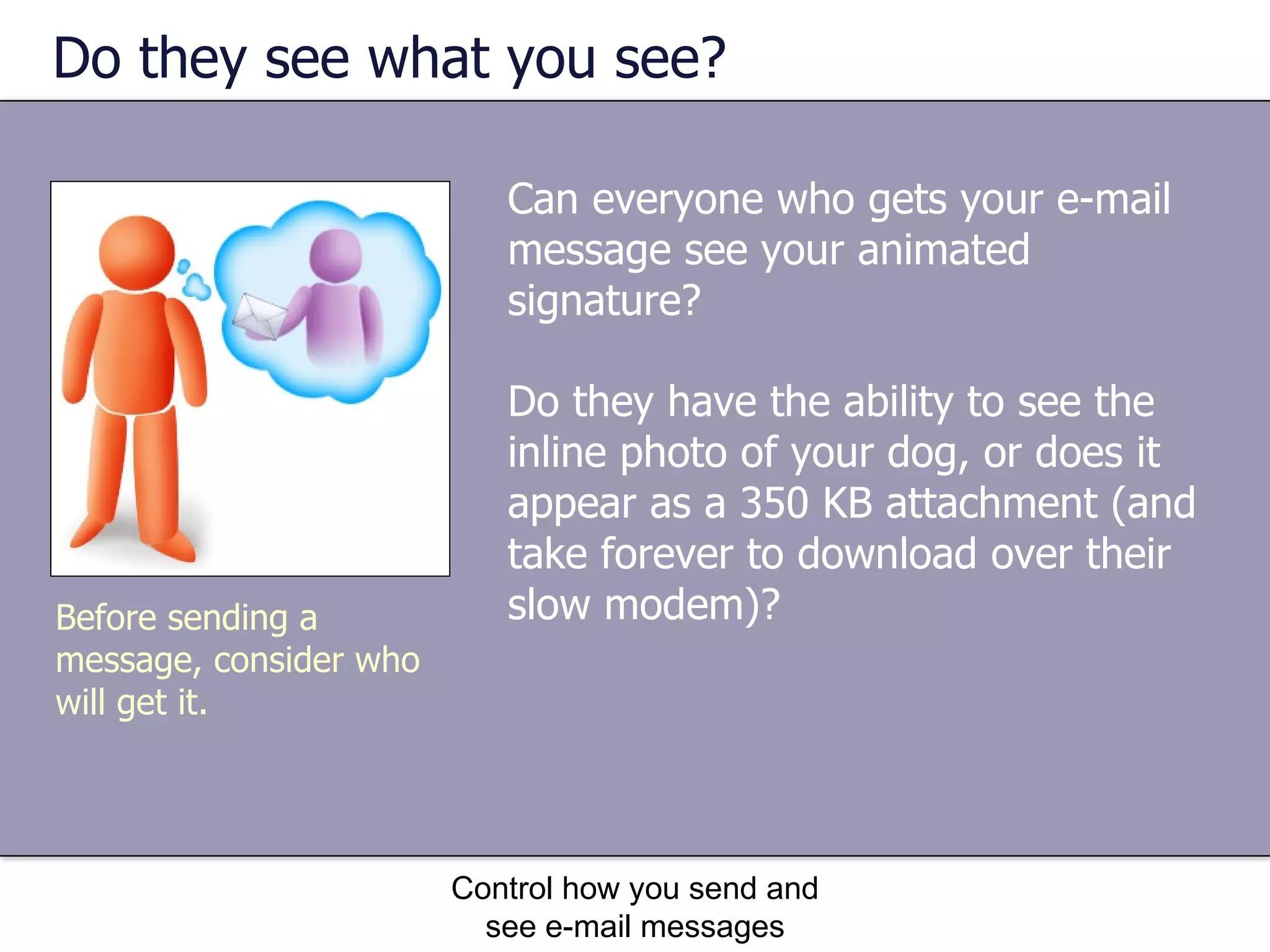 Do they see what you see? Can everyone who gets your e-mail message see your animated signature?  Do they have the ability to see the inline photo of your dog, or does it appear as a 350 KB attachment (and take forever to download over their slow modem)? Control how you send and see e-mail messages Before sending a message, consider who will get it. 