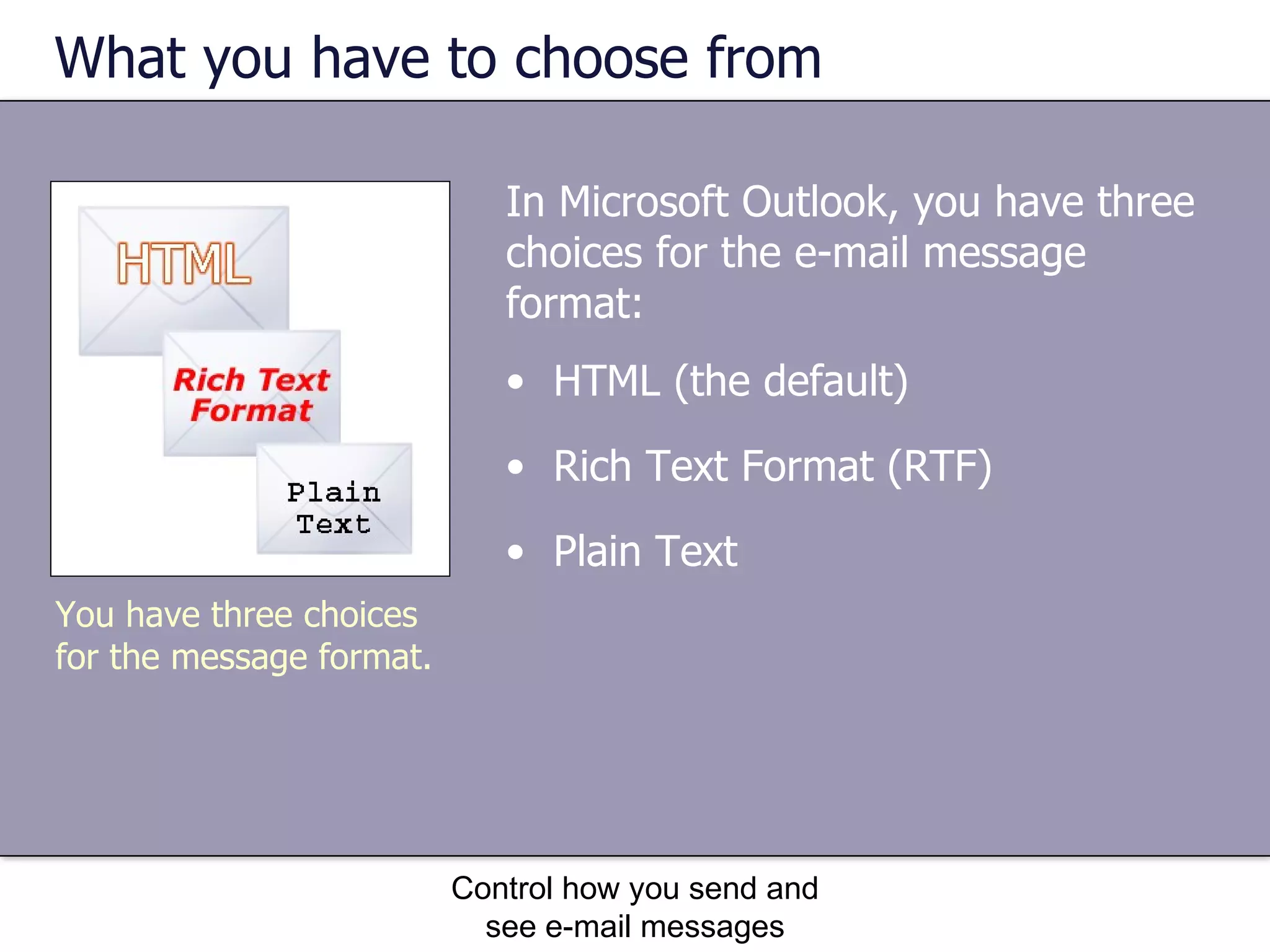What you have to choose from In Microsoft Outlook, you have three choices for the e-mail message format: Control how you send and see e-mail messages HTML (the default) Rich Text Format (RTF) Plain Text   You have three choices for the message format. 
