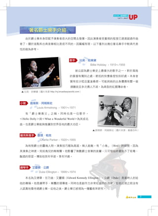 MUSIC 音樂專刊
                                                                 Let' Jazz!
                                                                     s




      著名爵士樂手介紹
   由於爵士樂本身即賦予演奏者很大的空間去發揮，因此演奏者受重視的程度已遠遠超過作曲
者了，關於這點和古典音樂相比是很不同的。因篇幅有限，以下僅列出幾位著名樂手中較具代表
性的做為參考。


                                  歌手     比莉．哈樂黛
                                              Billie Holiday ，1915～1959

                                       被公認為爵士樂史上最偉大的歌手之一。對於風格
                                  的掌握有獨到之處，節拍的快慢拿捏恰到好處。本身音
                                  質有些沙啞且富滄桑感，可能與她的出身遭遇有關－做
                                   過雛妓且多次遇人不淑，為典型的紅顏薄命者。
 ▲ 比莉．哈樂黛（圖片來源 http://nj.broadwayworld.com）




小號     路易斯．阿姆斯壯
           Louis Armstrong ，1901～1971

   有「爵士樂教父」之稱，同時也是一位歌手，
＜Hello Dolly＞與＜What a Wonderful World＞為其成名
曲。也是爵士樂能夠推廣到世界各地的最大功臣。

                                               ▲ 路易斯．阿姆斯壯（圖片來源：維基百科）

薩克斯風手       查理．帕克
             Charlie Parker，1920～1955

   為咆勃爵士的靈魂人物。演奏技巧極為高超，無人能敵，有「小鳥」（Bird）的綽號，因為
其演奏之神速，宛如鳥兒的啾啾聲。他影響了無數爵士音樂的後輩，只可惜始終擺脫不了吸毒、
酗酒的惡習，導致他英年早逝，享年35歲。


鋼琴手     艾靈頓．公爵
             Duke Ellington， 1899～1974

   本名為艾德華．甘乃迪．艾靈頓（Edward Kennedy Ellington），公爵（Duke）是當時人封給
他的尊稱。他是鋼琴手、樂團的領導者，同時也是創作力非常旺盛的作曲家。在他出現之前沒有
人認真地看待過爵士樂，從他之後，爵士樂已被視為一種藝術來研究。

                                                                              7
 