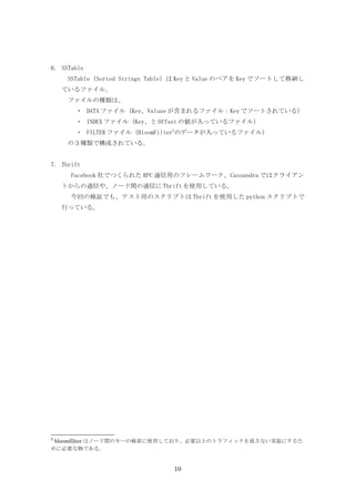 6. SSTable
     SSTable（Sorted Strings Table）は Key と Value のペアを Key でソートして格納し
    ているファイル。
     ファイルの種類は、　　
       ・ DATA ファイル（Key、Valuue が含まれるファイル：Key でソートされている）
       ・ INDEX ファイル（Key、と Offset の値が入っているファイル）
       ・ FILTER ファイル（BloomFilter2のデータが入っているファイル）
     の３種類で構成されている。


7. Thrift
      Facebook 社でつくられた RPC 通信用のフレームワーク、Cassandra ではクライアン
    トからの通信や、ノード間の通信に Thrift を使用している。
      今回の検証でも、テスト用のスクリプトは Thrift を使用した python スクリプトで
    行っている。




2
 bloomfilter はノード間のキーの検索に使用しており、必要以上のトラフィックを流さない実装にするた
めに必要な物である。


                                10
 