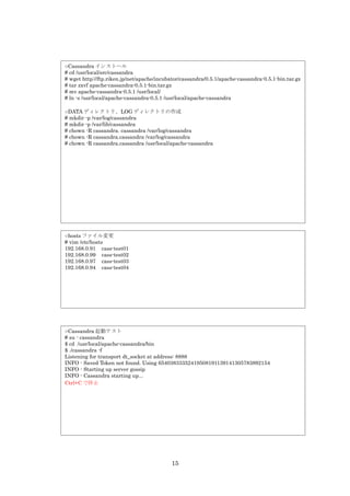 ○Cassandra インストール
# cd /usr/local/src/cassandra
# wget http://ftp.riken.jp/net/apache/incubator/cassandra/0.5.1/apache-cassandra-0.5.1-bin.tar.gz
# tar zxvf apache-cassandra-0.5.1-bin.tar.gz
# mv apache-cassandra-0.5.1 /usr/local/
# ln -s /usr/local/apache-cassandra-0.5.1 /usr/local/apache-cassandra

○DATA ディレクトリ、LOG ディレクトリの作成
# mkdir -p /var/log/cassandra
# mkdir -p /var/lib/cassandra
# chown -R cassandra. cassandra /var/log/cassandra
# chown -R cassandra.cassandra /var/log/cassandra
# chown -R cassandra.cassandra /usr/local/apache-cassandra




○hosts ファイル変更
# vim /etc/hosts
192.168.0.91 cass-test01
192.168.0.99 cass-test02
192.168.0.97 cass-test03
192.168.0.94 cass-test04




○Cassandra 起動テスト
# su - cassandra
$ cd /usr/local/apache-cassandra/bin
$ ./cassandra -f
Listening for transport dt_socket at address: 8888
INFO - Saved Token not found. Using 65403833352419508191139141305783892154
INFO - Starting up server gossip
INFO - Cassandra starting up...
Ctrl+C で停止




                                           15
 