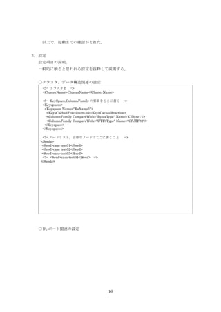 以上で、起動までの確認がとれた。


3. 設定
  設定項目の説明。
  一般的に触ると思われる設定を抜粋して説明する。


  ○クラスタ、データ構造関連の設定
   <!-- クラスタ名 -->
   <ClusterName>ClusterName</ClusterName>

   <!-- KeySpace,ColumnFamily の要素をここに書く -->
   <Keyspaces>
    <Keyspace Name="KsName1">
      <KeysCachedFraction>0.05</KeysCachedFraction>
      <ColumnFamily CompareWith="BytesType" Name="CfByte1"/>
      <ColumnFamily CompareWith="UTF8Type" Name="CfUTF82"/>
    </Keyspace>
   </Keyspaces>

    <!-- ノードリスト。必要なノードはここに書くこと                 -->
   <Seeds>
   <Seed>cass-test01</Seed>
   <Seed>cass-test02</Seed>
   <Seed>cass-test03</Seed>
    <!-- <Seed>cass-test04</Seed> -->
   </Seeds>




  ○IP,ポート関連の設定




                                      16
 