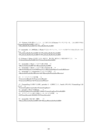 <!-- Column を読む際のバッファ。よく実行されるColumn サイズにするべき。これを増やす時は
ColumnIndexSizeInKB も増やす         -->
 <SlicedBufferSizeInKB>64</SlicedBufferSizeInKB>

 <!-- memtable から SSTable に Flush するさいのバッファ。リソースが許すのであれば大きい方が
よい      -->
 <FlushDataBufferSizeInMB>32</FlushDataBufferSizeInMB>
 <FlushIndexBufferSizeInMB>8</FlushIndexBufferSizeInMB>

<!-- Column の Value が非常に大きい場合や、数が多い場合はこの値を増やすこと                      -->
<ColumnIndexSizeInKB>64</ColumnIndexSizeInKB>

<!-- memtable に Store しておける最大容量 -->
<MemtableSizeInMB>64</MemtableSizeInMB>
<!-- memtable に Store しておける最大 Column 数 -->
<MemtableObjectCountInMillions>0.1</MemtableObjectCountInMillions>
<!-- memtable から compaction するまでの分指定 -->
<MemtableFlushAfterMinutes>60</MemtableFlushAfterMinutes>

<!-- リードとライトの並列数 -->
<ConcurrentReads>8</ConcurrentReads>
<ConcurrentWrites>32</ConcurrentWrites>

 <!-- CommitLog を同期する周期、periodic は一定期間ごとに、batch は明示的に CommitLog を書
き出す -->
 <CommitLogSync>periodic</CommitLogSync>
 <!-- periodic の場合の周期設定。 -->
 <CommitLogSyncPeriodInMS>10000</CommitLogSyncPeriodInMS>
 <!-- オブジェクトに GC の削除マーカーをつける時間 -->
 <GCGraceSeconds>864000</GCGraceSeconds>

<!-- memtable の最大値（ MB ） -->
<BinaryMemtableSizeInMB>256</BinaryMemtableSizeInMB>




                                     18
 