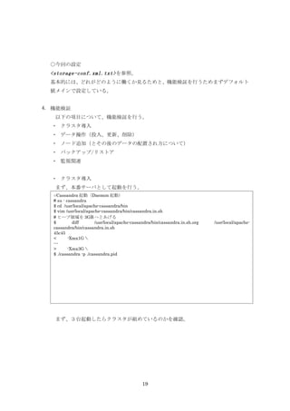 ○今回の設定
  <storage-conf.xml.txt> を参照。
  基本的には、どれがどのように働くか見るためと、機能検証を行うためまずデフォルト
  値メインで設定している。


4. 機能検証
   以下の項目について、機能検証を行う。
  ・ クラスタ導入
  ・ データ操作（投入、更新、削除）
  ・ ノード追加（とその後のデータの配置され方について）
  ・ バックアップ/リストア
  ・ 監視関連


  ・ クラスタ導入
   まず、本番サーバとして起動を行う。
   ○Cassandra 起動（Daemon 起動）
   # su - cassandra
   $ cd /usr/local/apache-cassandra/bin
   $ vim /usr/local/apache-cassandra/bin/cassandra.in.sh
   # ヒープ領域を 3GB へとあげる
   $         diff       /usr/local/apache-cassandra/bin/cassandra.in.sh.org   /usr/local/apache-
   cassandra/bin/cassandra.in.sh
   45c45
   <       -Xmx1G 
   ---
   >       -Xmx3G 
   $ ./cassandra -p ./cassandra.pid




   まず、３台起動したらクラスタが組めているのかを確認。




                                               19
 