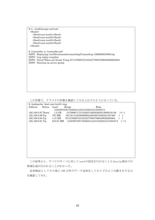 $ vi ../conf/storage-conf.xml
 <Seeds>
    <Seed>cass-test01</Seed>
    <Seed>cass-test02</Seed>
    <Seed>cass-test03</Seed>
    <Seed>cass-test04</Seed>
 </Seeds>

$ ./cassandra -p ./cassandra.pid
INFO - Replaying /var/lib/cassandra/commitlog/CommitLog-1269269853066.log
INFO - Log replay complete
INFO - Saved Token not found. Using 97147856872319332778007596849029295064
INFO - Starting up server gossip




 この状態で、クラスタの状態を確認してみると以下のようになっている。
$ ./nodeprobe -host cass-test01 ring
Address     Status Load           Range                    Ring
                        124039723817946554142311632841015584374
192.168.0.97 Down       1.5 GB      54726667172133563740938363913892816149 |<--|
192.168.0.99 Up       767 MB       85116141055809869248935675462381407463 | |
192.168.0.94 Up       1.47 KB      97147856872319332778007596849029295064 | |
192.168.0.91 Up       643.61 MB 124039723817946554142311632841015584374 |-->|




　この結果から、すべてのサーバに対して seed の設定を行わなくとも Gossip 経由での
情報伝達が行われることがわかった。
　追加検証としてその後に 100 万件のデータ追加をしてみてどのような動きをするか
を確認してみた。




                                      22
 