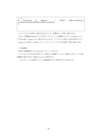 ○リストア
$       ./json2sstable    -K    KsName1            -c   CfByte1   CfByte1-36-Data.json
/var/lib/cassandra/data/KsName1/CfByte1-36-Data.db
$




 スクリプトなどは書く必要はあるだろうが、定期的にとる事は可能である。
 考えうる問題は memtable 上にあるデータについての問題だろうが、noteprobe コマン
ドで明示的に compaction の実行が行えるため、[アクセスの停止(方法は問わない)]-
>[compaction 実行]->[SSTble のバックアップ]-> [アクセス再開]で実行可能である。


・ 監視関連
 現状の状態監視なども nodeprobe コマンドで行える。
 リアルタイムの KeyName 事のクエリ数などの情報は、cfstat を使用、各スレッドの状
態遷移の統計を見たい場合は tpstat を使用する。
 これらのツールを使用することで監視設定などに利用できると思われる。




                                         24
 