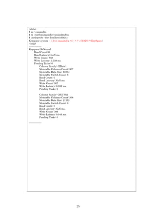 ○cfstat
# su - cassandra
$ cd /usr/local/apache-cassandra/bin
$ ./nodeprobe -host localhost cfstats
Keyspace: system（これは cassandra のシステム領域用の KeySpace）
 (snip)
----------------
Keyspace: KsName1
       Read Count: 0
       Read Latency: NaN ms.
       Write Count: 559
       Write Latency: 0.038 ms.
       Pending Tasks: 0
             Column Family: CfByte1
             Memtable Columns Count: 307
             Memtable Data Size: 12894
             Memtable Switch Count: 8
             Read Count: 0
             Read Latency: NaN ms.
             Write Count: 307
             Write Latency: 0.032 ms.
             Pending Tasks: 0

             Column Family: CfUTF82
             Memtable Columns Count: 308
             Memtable Data Size: 21252
             Memtable Switch Count: 8
             Read Count: 0
             Read Latency: NaN ms.
             Write Count: 309
             Write Latency: 0.049 ms.
             Pending Tasks: 0

----------------




                                           25
 