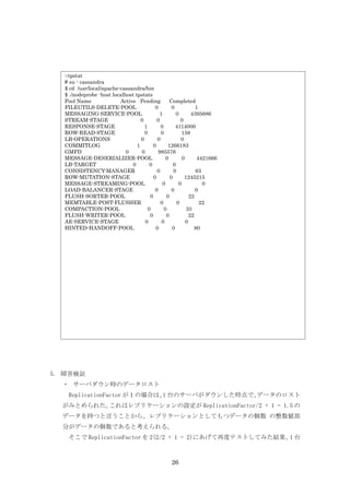 ○tpstat
  # su - cassandra
  $ cd /usr/local/apache-cassandra/bin
  $ ./nodeprobe -host localhost tpstats
  Pool Name              Active Pending            Completed
  FILEUTILS-DELETE-POOL                    0        0            1
  MESSAGING-SERVICE-POOL                     1         0       4395686
  STREAM-STAGE                     0        0            0
  RESPONSE-STAGE                     1        0       4114000
  ROW-READ-STAGE                     0        0          158
  LB-OPERATIONS                    0        0            0
  COMMITLOG                      1        0       1266183
  GMFD                      0      0         985576
  MESSAGE-DESERIALIZER-POOL                      0        0       4421666
  LB-TARGET                   0         0            0
  CONSISTENCY-MANAGER                       0        0           63
  ROW-MUTATION-STAGE                      0        0       1245215
  MESSAGE-STREAMING-POOL                       0        0           0
  LOAD-BALANCER-STAGE                      0        0            0
  FLUSH-SORTER-POOL                     0        0            22
  MEMTABLE-POST-FLUSHER                       0        0           22
  COMPACTION-POOL                      0        0           33
  FLUSH-WRITER-POOL                     0        0            22
  AE-SERVICE-STAGE                   0        0             0
  HINTED-HANDOFF-POOL                      0        0           80




5. 障害検証
  ・ サーバダウン時のデータロスト
   ReplicationFactor が１の場合は、 台のサーバがダウンした時点で、
                            1               データのロスト
  がみとめられた。これはレプリケーションの設定が ReplicationFactor/2 + 1 = 1.5 の
  データを持つと言うことから、レプリケーションとしてもつデータの個数 の整数値部
  分がデータの個数であると考えられる。
   そこで ReplicationFactor を 2(2/2 + 1 = 2)にあげて再度テストしてみた結果、 台
                                                         1



                                                   26
 