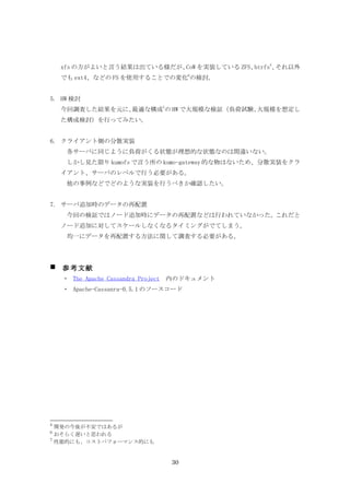 xfs の方がよいと言う結果は出ている様だが、 を実装している ZFS、
                            CoW          btrfs5、それ以外
     でも ext4、などの FS を使用することでの変化6の検討。


5. HW 検討
     今回調査した結果を元に、最適な構成7の HW で大規模な検証（負荷試験、大規模を想定し
     た構成検討）を行ってみたい。


6. クライアント側の分散実装
      各サーバに同じように負荷がくる状態が理想的な状態なのは間違いない。
      しかし見た限り kumofs で言う所の kumo-gateway 的な物はないため、分散実装をクラ
     イアント、サーバのレベルで行う必要がある。
      他の事例などでどのような実装を行うべきか確認したい。


7. サーバ追加時のデータの再配置
      今回の検証ではノード追加時にデータの再配置などは行われていなかった。これだと
     ノード追加に対してスケールしなくなるタイミングがでてしまう。
      均一にデータを再配置する方法に関して調査する必要がある。




    参考文献
     ・ The Apache Cassandra Project　内のドキュメント
     ・ Apache-Cassanra-0.5.1 のソースコード




5
    開発の今後が不安ではあるが
6
    おそらく遅いと思われる
7
    性能的にも、コストパフォーマンス的にも


                                 30
 